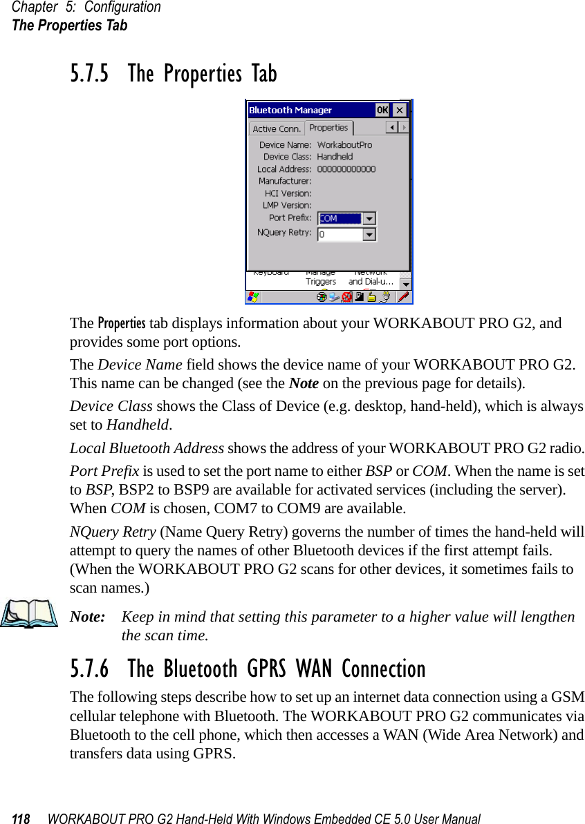 Chapter 5: ConfigurationThe Properties Tab118 WORKABOUT PRO G2 Hand-Held With Windows Embedded CE 5.0 User Manual5.7.5  The Properties TabThe Properties tab displays information about your WORKABOUT PRO G2, and provides some port options.The Device Name field shows the device name of your WORKABOUT PRO G2. This name can be changed (see the Note on the previous page for details).Device Class shows the Class of Device (e.g. desktop, hand-held), which is always set to Handheld.Local Bluetooth Address shows the address of your WORKABOUT PRO G2 radio. Port Prefix is used to set the port name to either BSP or COM. When the name is set to BSP, BSP2 to BSP9 are available for activated services (including the server). When COM is chosen, COM7 to COM9 are available.NQuery Retry (Name Query Retry) governs the number of times the hand-held will attempt to query the names of other Bluetooth devices if the first attempt fails. (When the WORKABOUT PRO G2 scans for other devices, it sometimes fails to scan names.) Note: Keep in mind that setting this parameter to a higher value will lengthen the scan time. 5.7.6  The Bluetooth GPRS WAN ConnectionThe following steps describe how to set up an internet data connection using a GSM cellular telephone with Bluetooth. The WORKABOUT PRO G2 communicates via Bluetooth to the cell phone, which then accesses a WAN (Wide Area Network) and transfers data using GPRS.