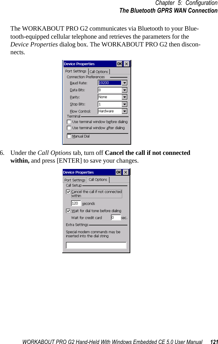 WORKABOUT PRO G2 Hand-Held With Windows Embedded CE 5.0 User Manual 121Chapter 5: ConfigurationThe Bluetooth GPRS WAN ConnectionThe WORKABOUT PRO G2 communicates via Bluetooth to your Blue-tooth-equipped cellular telephone and retrieves the parameters for the Device Properties dialog box. The WORKABOUT PRO G2 then discon-nects.6. Under the Call Options tab, turn off Cancel the call if not connected within, and press [ENTER] to save your changes.