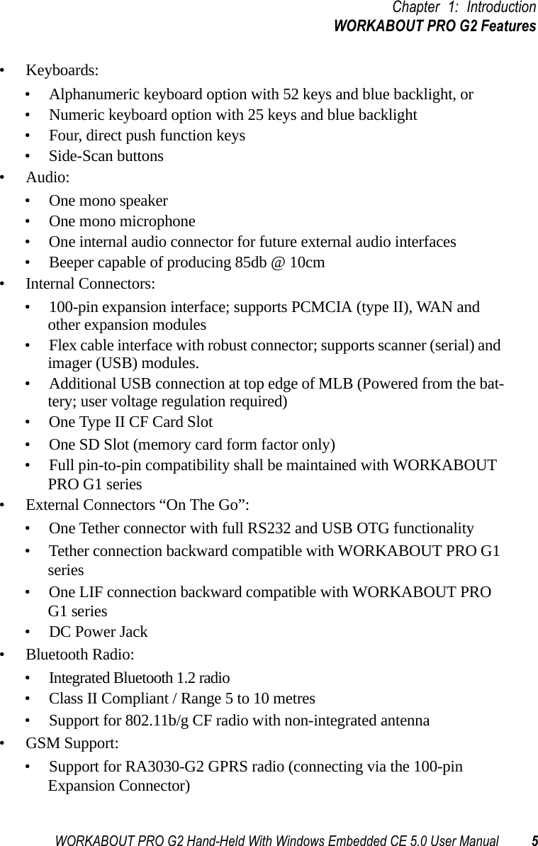 WORKABOUT PRO G2 Hand-Held With Windows Embedded CE 5.0 User Manual 5Chapter 1: IntroductionWORKABOUT PRO G2 Features• Keyboards:• Alphanumeric keyboard option with 52 keys and blue backlight, or• Numeric keyboard option with 25 keys and blue backlight• Four, direct push function keys• Side-Scan buttons• Audio:• One mono speaker• One mono microphone• One internal audio connector for future external audio interfaces• Beeper capable of producing 85db @ 10cm• Internal Connectors:• 100-pin expansion interface; supports PCMCIA (type II), WAN and other expansion modules• Flex cable interface with robust connector; supports scanner (serial) and imager (USB) modules.• Additional USB connection at top edge of MLB (Powered from the bat-tery; user voltage regulation required)• One Type II CF Card Slot• One SD Slot (memory card form factor only)• Full pin-to-pin compatibility shall be maintained with WORKABOUT PRO G1 series• External Connectors “On The Go”:• One Tether connector with full RS232 and USB OTG functionality• Tether connection backward compatible with WORKABOUT PRO G1 series• One LIF connection backward compatible with WORKABOUT PRO G1 series• DC Power Jack• Bluetooth Radio:• Integrated Bluetooth 1.2 radio• Class II Compliant / Range 5 to 10 metres• Support for 802.11b/g CF radio with non-integrated antenna• GSM Support:• Support for RA3030-G2 GPRS radio (connecting via the 100-pin Expansion Connector) 