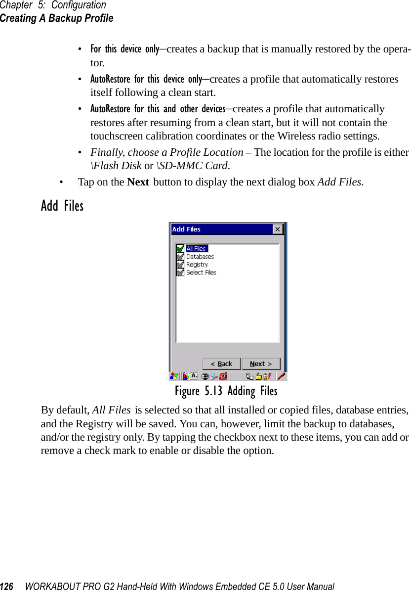 Chapter 5: ConfigurationCreating A Backup Profile126 WORKABOUT PRO G2 Hand-Held With Windows Embedded CE 5.0 User Manual•For this device only–creates a backup that is manually restored by the opera-tor.•AutoRestore for this device only–creates a profile that automatically restores itself following a clean start.•AutoRestore for this and other devices–creates a profile that automatically restores after resuming from a clean start, but it will not contain the touchscreen calibration coordinates or the Wireless radio settings.•Finally, choose a Profile Location – The location for the profile is either \Flash Disk or \SD-MMC Card. • Tap on the Next button to display the next dialog box Add Files.Add FilesFigure 5.13 Adding FilesBy default, All Files is selected so that all installed or copied files, database entries, and the Registry will be saved. You can, however, limit the backup to databases, and/or the registry only. By tapping the checkbox next to these items, you can add or remove a check mark to enable or disable the option.