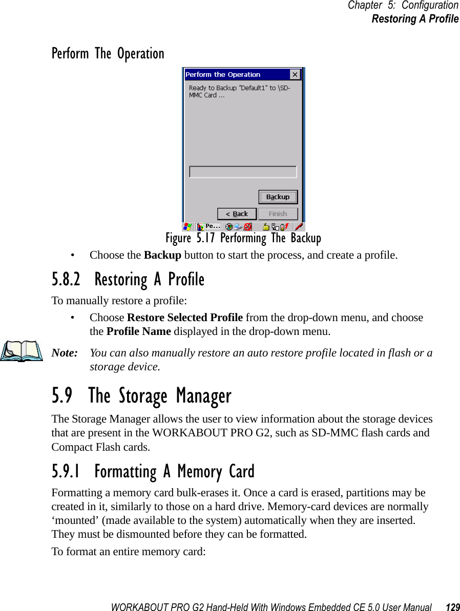 WORKABOUT PRO G2 Hand-Held With Windows Embedded CE 5.0 User Manual 129Chapter 5: ConfigurationRestoring A ProfilePerform The OperationFigure 5.17 Performing The Backup• Choose the Backup button to start the process, and create a profile.5.8.2  Restoring A ProfileTo manually restore a profile:• Choose Restore Selected Profile from the drop-down menu, and choose the Profile Name displayed in the drop-down menu. Note: You can also manually restore an auto restore profile located in flash or a storage device.5.9  The Storage ManagerThe Storage Manager allows the user to view information about the storage devices that are present in the WORKABOUT PRO G2, such as SD-MMC flash cards and Compact Flash cards.5.9.1  Formatting A Memory CardFormatting a memory card bulk-erases it. Once a card is erased, partitions may be created in it, similarly to those on a hard drive. Memory-card devices are normally ‘mounted’ (made available to the system) automatically when they are inserted. They must be dismounted before they can be formatted.To format an entire memory card: