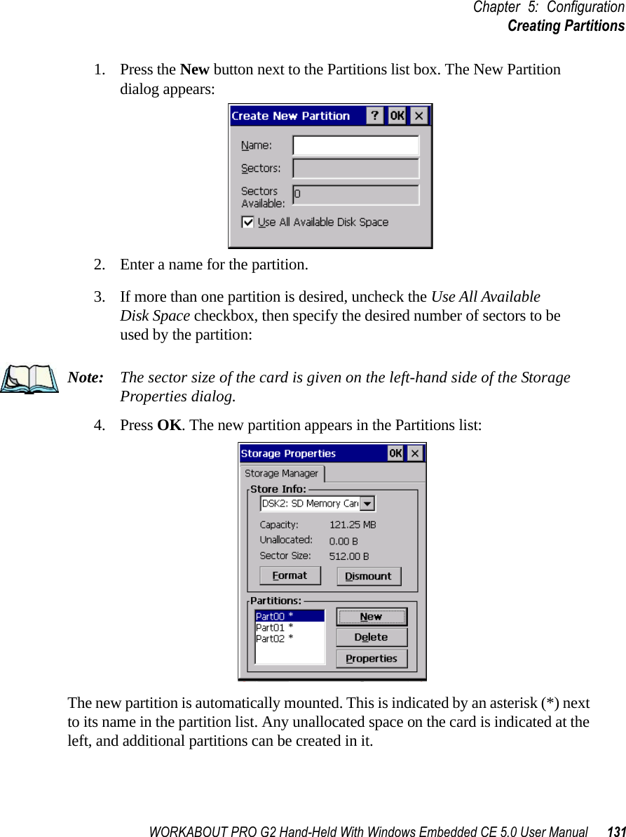 WORKABOUT PRO G2 Hand-Held With Windows Embedded CE 5.0 User Manual 131Chapter 5: ConfigurationCreating Partitions1. Press the New button next to the Partitions list box. The New Partition dialog appears:2. Enter a name for the partition. 3. If more than one partition is desired, uncheck the Use All Available Disk Space checkbox, then specify the desired number of sectors to be used by the partition:Note: The sector size of the card is given on the left-hand side of the Storage Properties dialog.4. Press OK. The new partition appears in the Partitions list:The new partition is automatically mounted. This is indicated by an asterisk (*) next to its name in the partition list. Any unallocated space on the card is indicated at the left, and additional partitions can be created in it. 