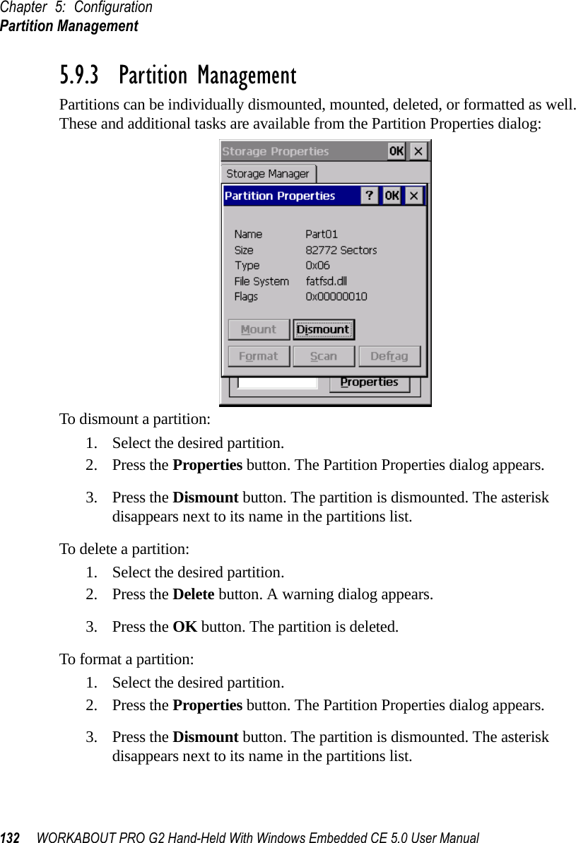 Chapter 5: ConfigurationPartition Management132 WORKABOUT PRO G2 Hand-Held With Windows Embedded CE 5.0 User Manual5.9.3  Partition ManagementPartitions can be individually dismounted, mounted, deleted, or formatted as well. These and additional tasks are available from the Partition Properties dialog:To dismount a partition:1. Select the desired partition. 2. Press the Properties button. The Partition Properties dialog appears.3. Press the Dismount button. The partition is dismounted. The asterisk disappears next to its name in the partitions list.To delete a partition:1. Select the desired partition. 2. Press the Delete button. A warning dialog appears.3. Press the OK button. The partition is deleted.To format a partition:1. Select the desired partition. 2. Press the Properties button. The Partition Properties dialog appears.3. Press the Dismount button. The partition is dismounted. The asterisk disappears next to its name in the partitions list.