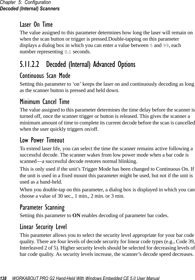 Chapter 5: ConfigurationDecoded (Internal) Scanners138 WORKABOUT PRO G2 Hand-Held With Windows Embedded CE 5.0 User ManualLaser On TimeThe value assigned to this parameter determines how long the laser will remain on when the scan button or trigger is pressed.Double-tapping on this parameter displays a dialog box in which you can enter a value between 5 and 99, each number representing 0.1 seconds.5.11.2.2 Decoded (Internal) Advanced OptionsContinuous Scan ModeSetting this parameter to ‘on’ keeps the laser on and continuously decoding as long as the scanner button is pressed and held down.Minimum Cancel TimeThe value assigned to this parameter determines the time delay before the scanner is turned off, once the scanner trigger or button is released. This gives the scanner a minimum amount of time to complete its current decode before the scan is cancelled when the user quickly triggers on/off.Low Power TimeoutTo extend laser life, you can select the time the scanner remains active following a successful decode. The scanner wakes from low power mode when a bar code is scanned—a successful decode restores normal blinking.This is only used if the unit’s Trigger Mode has been changed to Continuous On. If the unit is used in a fixed mount this parameter might be used, but not if the unit is used as a hand-held. When you double-tap on this parameter, a dialog box is displayed in which you can choose a value of 30 sec., 1 min., 2 min. or 3 min.Parameter ScanningSetting this parameter to ON enables decoding of parameter bar codes. Linear Security LevelThis parameter allows you to select the security level appropriate for your bar code quality. There are four levels of decode security for linear code types (e.g., Code 39, Interleaved 2 of 5). Higher security levels should be selected for decreasing levels of bar code quality. As security levels increase, the scanner’s decode speed decreases.