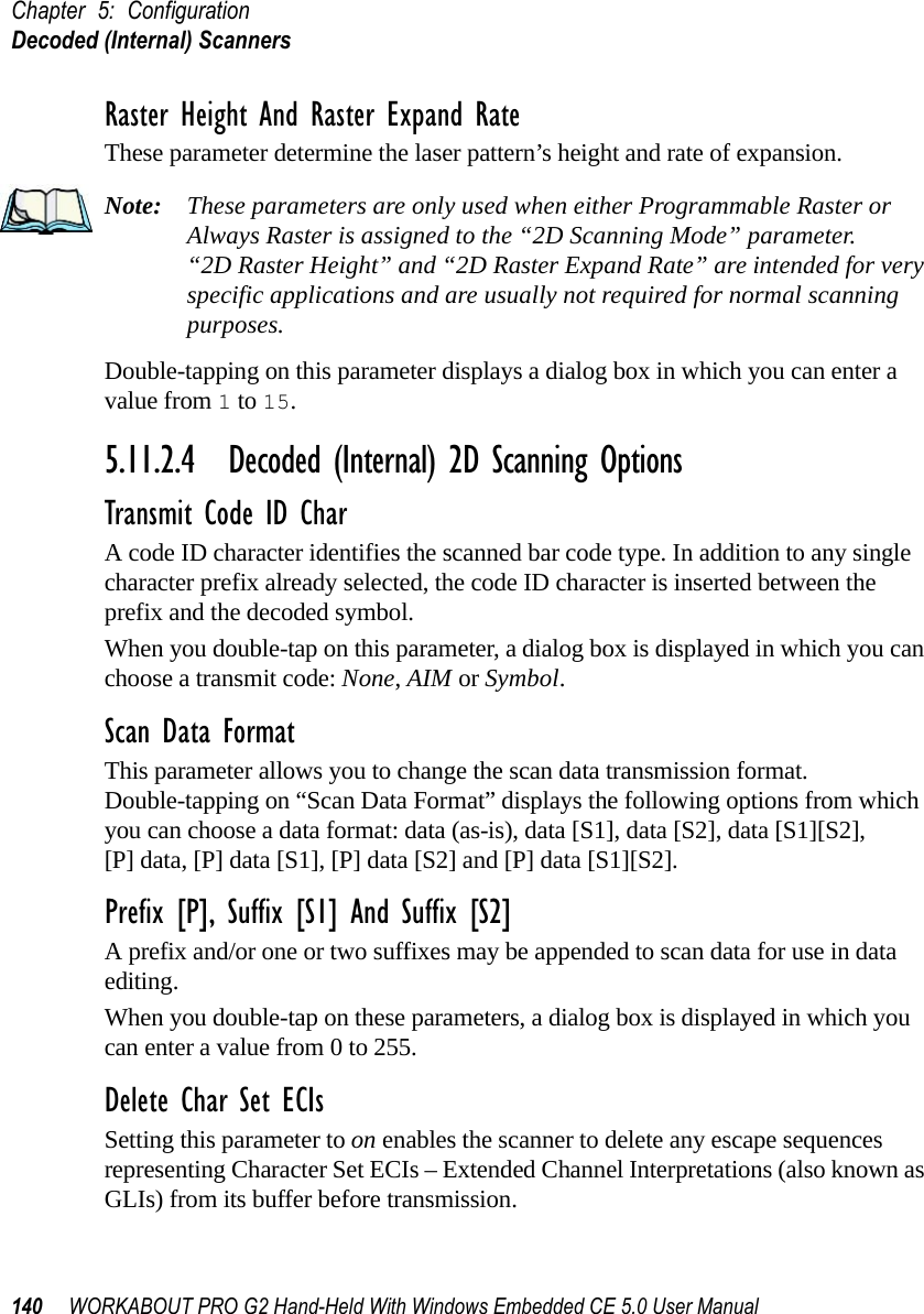 Chapter 5: ConfigurationDecoded (Internal) Scanners140 WORKABOUT PRO G2 Hand-Held With Windows Embedded CE 5.0 User ManualRaster Height And Raster Expand RateThese parameter determine the laser pattern’s height and rate of expansion.Note: These parameters are only used when either Programmable Raster or Always Raster is assigned to the “2D Scanning Mode” parameter. “2D Raster Height” and “2D Raster Expand Rate” are intended for very specific applications and are usually not required for normal scanning purposes.Double-tapping on this parameter displays a dialog box in which you can enter a value from 1 to 15.5.11.2.4 Decoded (Internal) 2D Scanning OptionsTransmit Code ID CharA code ID character identifies the scanned bar code type. In addition to any single character prefix already selected, the code ID character is inserted between the prefix and the decoded symbol.When you double-tap on this parameter, a dialog box is displayed in which you can choose a transmit code: None, AIM or Symbol.Scan Data FormatThis parameter allows you to change the scan data transmission format. Double-tapping on “Scan Data Format” displays the following options from which you can choose a data format: data (as-is), data [S1], data [S2], data [S1][S2], [P] data, [P] data [S1], [P] data [S2] and [P] data [S1][S2].Prefix [P], Suffix [S1] And Suffix [S2]A prefix and/or one or two suffixes may be appended to scan data for use in data editing.When you double-tap on these parameters, a dialog box is displayed in which you can enter a value from 0 to 255.Delete Char Set ECIsSetting this parameter to on enables the scanner to delete any escape sequences representing Character Set ECIs – Extended Channel Interpretations (also known as GLIs) from its buffer before transmission. 