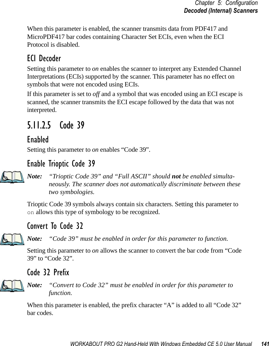 WORKABOUT PRO G2 Hand-Held With Windows Embedded CE 5.0 User Manual 141Chapter 5: ConfigurationDecoded (Internal) ScannersWhen this parameter is enabled, the scanner transmits data from PDF417 and MicroPDF417 bar codes containing Character Set ECIs, even when the ECI Protocol is disabled.ECI DecoderSetting this parameter to on enables the scanner to interpret any Extended Channel Interpretations (ECIs) supported by the scanner. This parameter has no effect on symbols that were not encoded using ECIs. If this parameter is set to off and a symbol that was encoded using an ECI escape is scanned, the scanner transmits the ECI escape followed by the data that was not interpreted.5.11.2.5 Code 39EnabledSetting this parameter to on enables “Code 39”.Enable Trioptic Code 39Note: “Trioptic Code 39” and “Full ASCII” should not be enabled simulta-neously. The scanner does not automatically discriminate between these two symbologies.Trioptic Code 39 symbols always contain six characters. Setting this parameter to on allows this type of symbology to be recognized.Convert To Code 32Note: “Code 39” must be enabled in order for this parameter to function.Setting this parameter to on allows the scanner to convert the bar code from “Code 39” to “Code 32”.Code 32 PrefixNote: “Convert to Code 32” must be enabled in order for this parameter to function.When this parameter is enabled, the prefix character “A” is added to all “Code 32” bar codes. 