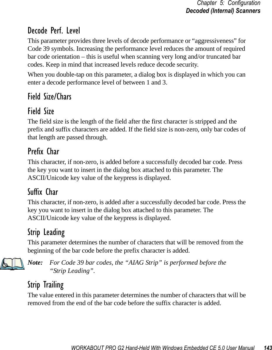 WORKABOUT PRO G2 Hand-Held With Windows Embedded CE 5.0 User Manual 143Chapter 5: ConfigurationDecoded (Internal) ScannersDecode Perf. LevelThis parameter provides three levels of decode performance or “aggressiveness” for Code 39 symbols. Increasing the performance level reduces the amount of required bar code orientation – this is useful when scanning very long and/or truncated bar codes. Keep in mind that increased levels reduce decode security.When you double-tap on this parameter, a dialog box is displayed in which you can enter a decode performance level of between 1 and 3.Field Size/CharsField SizeThe field size is the length of the field after the first character is stripped and the prefix and suffix characters are added. If the field size is non-zero, only bar codes of that length are passed through.Prefix CharThis character, if non-zero, is added before a successfully decoded bar code. Press the key you want to insert in the dialog box attached to this parameter. The ASCII/Unicode key value of the keypress is displayed.Suffix CharThis character, if non-zero, is added after a successfully decoded bar code. Press the key you want to insert in the dialog box attached to this parameter. The ASCII/Unicode key value of the keypress is displayed.Strip LeadingThis parameter determines the number of characters that will be removed from the beginning of the bar code before the prefix character is added.Note: For Code 39 bar codes, the “AIAG Strip” is performed before the “Strip Leading”.Strip TrailingThe value entered in this parameter determines the number of characters that will be removed from the end of the bar code before the suffix character is added.