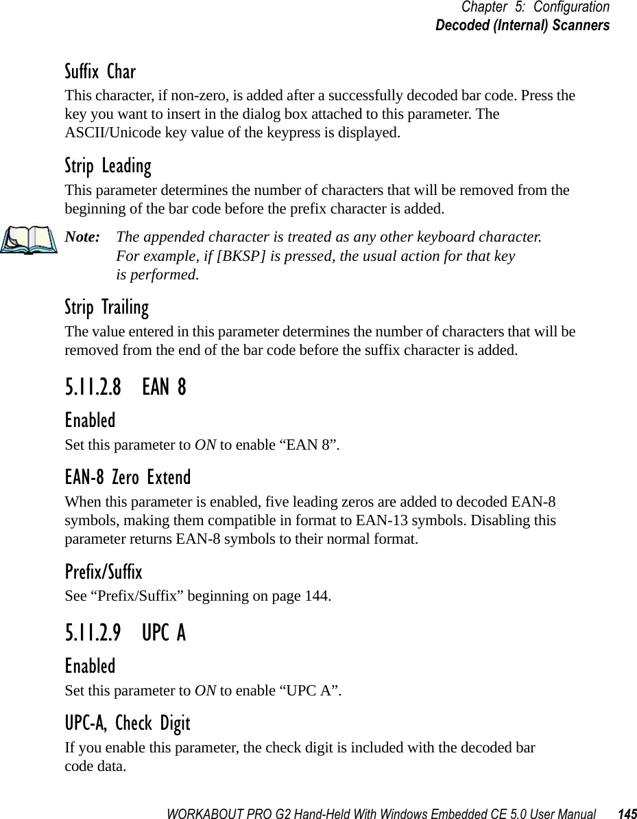 WORKABOUT PRO G2 Hand-Held With Windows Embedded CE 5.0 User Manual 145Chapter 5: ConfigurationDecoded (Internal) ScannersSuffix CharThis character, if non-zero, is added after a successfully decoded bar code. Press the key you want to insert in the dialog box attached to this parameter. The ASCII/Unicode key value of the keypress is displayed.Strip LeadingThis parameter determines the number of characters that will be removed from the beginning of the bar code before the prefix character is added.Note: The appended character is treated as any other keyboard character. For example, if [BKSP] is pressed, the usual action for that keyis performed.Strip TrailingThe value entered in this parameter determines the number of characters that will be removed from the end of the bar code before the suffix character is added.5.11.2.8 EAN 8EnabledSet this parameter to ON to enable “EAN 8”.EAN-8 Zero ExtendWhen this parameter is enabled, five leading zeros are added to decoded EAN-8 symbols, making them compatible in format to EAN-13 symbols. Disabling this parameter returns EAN-8 symbols to their normal format.Prefix/SuffixSee “Prefix/Suffix” beginning on page 144.5.11.2.9 UPC AEnabledSet this parameter to ON to enable “UPC A”.UPC-A, Check DigitIf you enable this parameter, the check digit is included with the decoded bar code data.