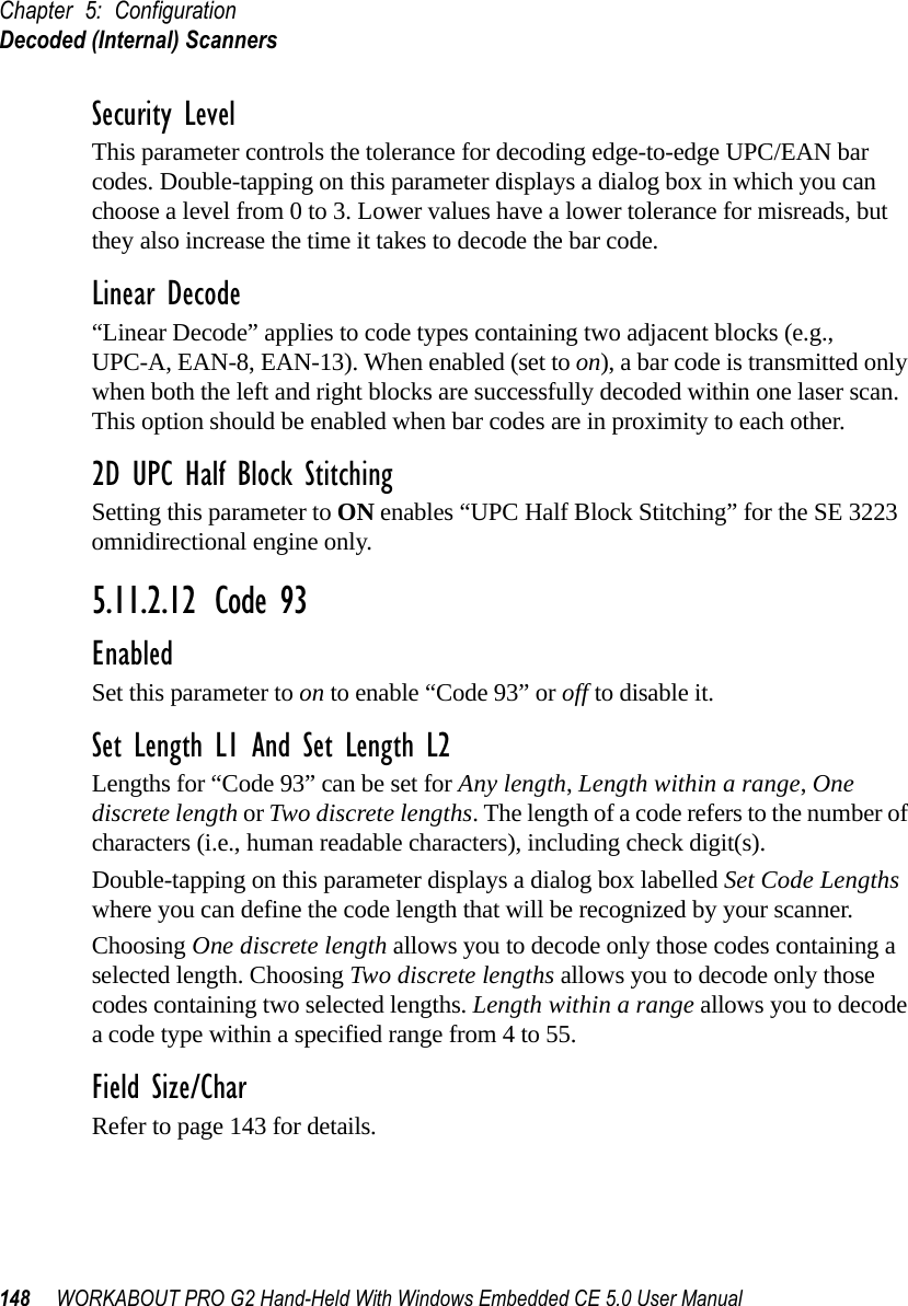 Chapter 5: ConfigurationDecoded (Internal) Scanners148 WORKABOUT PRO G2 Hand-Held With Windows Embedded CE 5.0 User ManualSecurity LevelThis parameter controls the tolerance for decoding edge-to-edge UPC/EAN bar codes. Double-tapping on this parameter displays a dialog box in which you can choose a level from 0 to 3. Lower values have a lower tolerance for misreads, but they also increase the time it takes to decode the bar code.Linear Decode“Linear Decode” applies to code types containing two adjacent blocks (e.g., UPC-A, EAN-8, EAN-13). When enabled (set to on), a bar code is transmitted only when both the left and right blocks are successfully decoded within one laser scan. This option should be enabled when bar codes are in proximity to each other.2D UPC Half Block StitchingSetting this parameter to ON enables “UPC Half Block Stitching” for the SE 3223 omnidirectional engine only.5.11.2.12 Code 93EnabledSet this parameter to on to enable “Code 93” or off to disable it.Set Length L1 And Set Length L2Lengths for “Code 93” can be set for Any length, Length within a range, One discrete length or Two discrete lengths. The length of a code refers to the number of characters (i.e., human readable characters), including check digit(s).Double-tapping on this parameter displays a dialog box labelled Set Code Lengths where you can define the code length that will be recognized by your scanner.Choosing One discrete length allows you to decode only those codes containing a selected length. Choosing Two discrete lengths allows you to decode only those codes containing two selected lengths. Length within a range allows you to decode a code type within a specified range from 4 to 55.Field Size/CharRefer to page 143 for details.