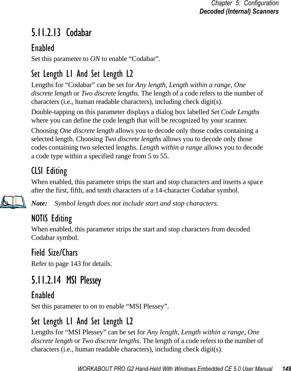 WORKABOUT PRO G2 Hand-Held With Windows Embedded CE 5.0 User Manual 149Chapter 5: ConfigurationDecoded (Internal) Scanners5.11.2.13 CodabarEnabledSet this parameter to ON to enable “Codabar”.Set Length L1 And Set Length L2Lengths for “Codabar” can be set for Any length, Length within a range, One discrete length or Two discrete lengths. The length of a code refers to the number of characters (i.e., human readable characters), including check digit(s). Double-tapping on this parameter displays a dialog box labelled Set Code Lengths where you can define the code length that will be recognized by your scanner.Choosing One discrete length allows you to decode only those codes containing a selected length. Choosing Two discrete lengths allows you to decode only those codes containing two selected lengths. Length within a range allows you to decode a code type within a specified range from 5 to 55.CLSI EditingWhen enabled, this parameter strips the start and stop characters and inserts a space after the first, fifth, and tenth characters of a 14-character Codabar symbol. Note: Symbol length does not include start and stop characters.NOTIS EditingWhen enabled, this parameter strips the start and stop characters from decoded Codabar symbol.Field Size/CharsRefer to page 143 for details.5.11.2.14 MSI PlesseyEnabledSet this parameter to on to enable “MSI Plessey”.Set Length L1 And Set Length L2Lengths for “MSI Plessey” can be set for Any length, Length within a range, One discrete length or Two discrete lengths. The length of a code refers to the number of characters (i.e., human readable characters), including check digit(s). 