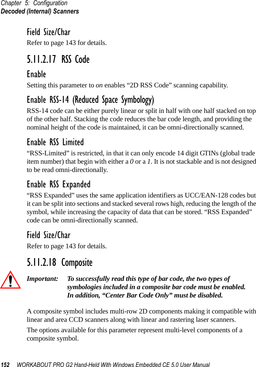 Chapter 5: ConfigurationDecoded (Internal) Scanners152 WORKABOUT PRO G2 Hand-Held With Windows Embedded CE 5.0 User ManualField Size/CharRefer to page 143 for details.5.11.2.17 RSS CodeEnableSetting this parameter to on enables “2D RSS Code” scanning capability.Enable RSS-14 (Reduced Space Symbology)RSS-14 code can be either purely linear or split in half with one half stacked on top of the other half. Stacking the code reduces the bar code length, and providing the nominal height of the code is maintained, it can be omni-directionally scanned.Enable RSS Limited“RSS-Limited” is restricted, in that it can only encode 14 digit GTINs (global trade item number) that begin with either a 0 or a 1. It is not stackable and is not designed to be read omni-directionally.Enable RSS Expanded “RSS Expanded” uses the same application identifiers as UCC/EAN-128 codes but it can be split into sections and stacked several rows high, reducing the length of the symbol, while increasing the capacity of data that can be stored. “RSS Expanded” code can be omni-directionally scanned.Field Size/CharRefer to page 143 for details.5.11.2.18 CompositeImportant: To successfully read this type of bar code, the two types of symbologies included in a composite bar code must be enabled. In addition, “Center Bar Code Only” must be disabled.A composite symbol includes multi-row 2D components making it compatible with linear and area CCD scanners along with linear and rastering laser scanners. The options available for this parameter represent multi-level components of a composite symbol.