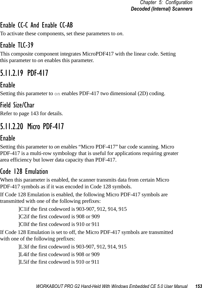 WORKABOUT PRO G2 Hand-Held With Windows Embedded CE 5.0 User Manual 153Chapter 5: ConfigurationDecoded (Internal) ScannersEnable CC-C And Enable CC-ABTo activate these components, set these parameters to on.Enable TLC-39This composite component integrates MicroPDF417 with the linear code. Setting this parameter to on enables this parameter.5.11.2.19 PDF-417EnableSetting this parameter to on enables PDF-417 two dimensional (2D) coding.Field Size/CharRefer to page 143 for details.5.11.2.20 Micro PDF-417EnableSetting this parameter to on enables “Micro PDF-417” bar code scanning. Micro PDF-417 is a multi-row symbology that is useful for applications requiring greater area efficiency but lower data capacity than PDF-417.Code 128 EmulationWhen this parameter is enabled, the scanner transmits data from certain Micro PDF-417 symbols as if it was encoded in Code 128 symbols. If Code 128 Emulation is enabled, the following Micro PDF-417 symbols are transmitted with one of the following prefixes:]C1if the first codeword is 903-907, 912, 914, 915]C2if the first codeword is 908 or 909]C0if the first codeword is 910 or 911If Code 128 Emulation is set to off, the Micro PDF-417 symbols are transmitted with one of the following prefixes:]L3if the first codeword is 903-907, 912, 914, 915]L4if the first codeword is 908 or 909]L5if the first codeword is 910 or 911