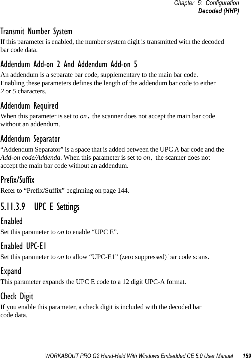WORKABOUT PRO G2 Hand-Held With Windows Embedded CE 5.0 User Manual 159Chapter 5: ConfigurationDecoded (HHP)Transmit Number SystemIf this parameter is enabled, the number system digit is transmitted with the decoded bar code data.Addendum Add-on 2 And Addendum Add-on 5An addendum is a separate bar code, supplementary to the main bar code. Enabling these parameters defines the length of the addendum bar code to either 2 or 5 characters.Addendum RequiredWhen this parameter is set to on, the scanner does not accept the main bar code without an addendum.Addendum Separator“Addendum Separator” is a space that is added between the UPC A bar code and the Add-on code/Addenda. When this parameter is set to on, the scanner does not accept the main bar code without an addendum.Prefix/SuffixRefer to “Prefix/Suffix” beginning on page 144.5.11.3.9 UPC E SettingsEnabledSet this parameter to on to enable “UPC E”.Enabled UPC-E1Set this parameter to on to allow “UPC-E1” (zero suppressed) bar code scans.Expand This parameter expands the UPC E code to a 12 digit UPC-A format.Check DigitIf you enable this parameter, a check digit is included with the decoded bar code data.