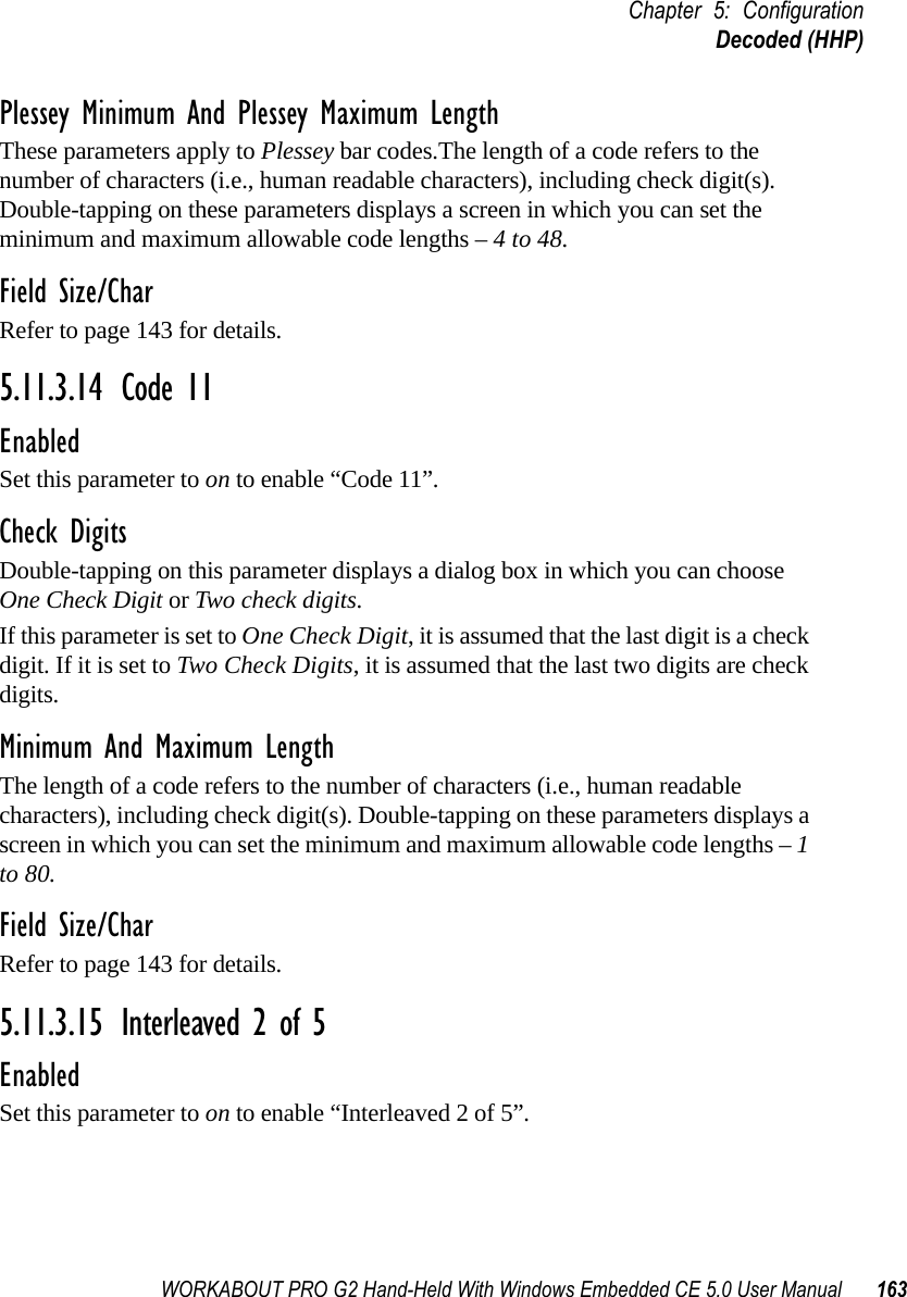 WORKABOUT PRO G2 Hand-Held With Windows Embedded CE 5.0 User Manual 163Chapter 5: ConfigurationDecoded (HHP)Plessey Minimum And Plessey Maximum LengthThese parameters apply to Plessey bar codes.The length of a code refers to the number of characters (i.e., human readable characters), including check digit(s). Double-tapping on these parameters displays a screen in which you can set the minimum and maximum allowable code lengths – 4 to 48.Field Size/CharRefer to page 143 for details.5.11.3.14 Code 11EnabledSet this parameter to on to enable “Code 11”.Check DigitsDouble-tapping on this parameter displays a dialog box in which you can choose One Check Digit or Two check digits. If this parameter is set to One Check Digit, it is assumed that the last digit is a check digit. If it is set to Two Check Digits, it is assumed that the last two digits are check digits.Minimum And Maximum LengthThe length of a code refers to the number of characters (i.e., human readable characters), including check digit(s). Double-tapping on these parameters displays a screen in which you can set the minimum and maximum allowable code lengths – 1 to 80.Field Size/CharRefer to page 143 for details.5.11.3.15 Interleaved 2 of 5EnabledSet this parameter to on to enable “Interleaved 2 of 5”.