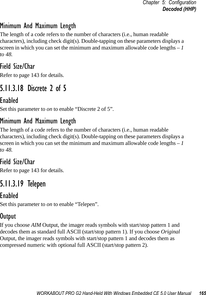 WORKABOUT PRO G2 Hand-Held With Windows Embedded CE 5.0 User Manual 165Chapter 5: ConfigurationDecoded (HHP)Minimum And Maximum LengthThe length of a code refers to the number of characters (i.e., human readable characters), including check digit(s). Double-tapping on these parameters displays a screen in which you can set the minimum and maximum allowable code lengths – 1 to 48.Field Size/CharRefer to page 143 for details.5.11.3.18 Discrete 2 of 5EnabledSet this parameter to on to enable “Discrete 2 of 5”.Minimum And Maximum LengthThe length of a code refers to the number of characters (i.e., human readable characters), including check digit(s). Double-tapping on these parameters displays a screen in which you can set the minimum and maximum allowable code lengths – 1 to 48.Field Size/CharRefer to page 143 for details.5.11.3.19 TelepenEnabledSet this parameter to on to enable “Telepen”.OutputIf you choose AIM Output, the imager reads symbols with start/stop pattern 1 and decodes them as standard full ASCII (start/stop pattern 1). If you choose Original Output, the imager reads symbols with start/stop pattern 1 and decodes them as compressed numeric with optional full ASCII (start/stop pattern 2).