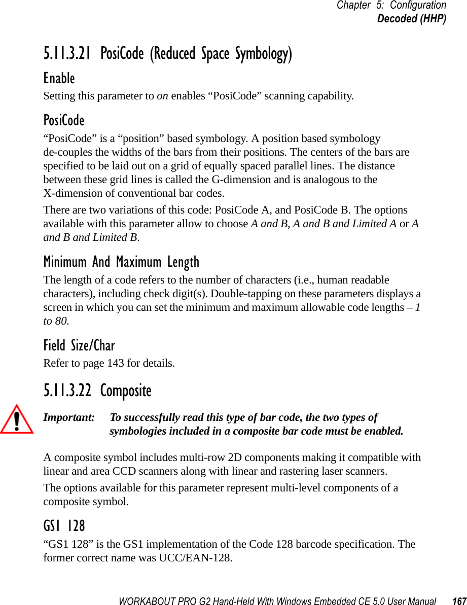 WORKABOUT PRO G2 Hand-Held With Windows Embedded CE 5.0 User Manual 167Chapter 5: ConfigurationDecoded (HHP)5.11.3.21 PosiCode (Reduced Space Symbology)EnableSetting this parameter to on enables “PosiCode” scanning capability.PosiCode“PosiCode” is a “position” based symbology. A position based symbology de-couples the widths of the bars from their positions. The centers of the bars are specified to be laid out on a grid of equally spaced parallel lines. The distance between these grid lines is called the G-dimension and is analogous to the X-dimension of conventional bar codes.There are two variations of this code: PosiCode A, and PosiCode B. The options available with this parameter allow to choose A and B, A and B and Limited A or A and B and Limited B. Minimum And Maximum LengthThe length of a code refers to the number of characters (i.e., human readable characters), including check digit(s). Double-tapping on these parameters displays a screen in which you can set the minimum and maximum allowable code lengths – 1 to 80.Field Size/CharRefer to page 143 for details.5.11.3.22 CompositeImportant: To successfully read this type of bar code, the two types of symbologies included in a composite bar code must be enabled. A composite symbol includes multi-row 2D components making it compatible with linear and area CCD scanners along with linear and rastering laser scanners. The options available for this parameter represent multi-level components of a composite symbol.GS1 128“GS1 128” is the GS1 implementation of the Code 128 barcode specification. The former correct name was UCC/EAN-128.