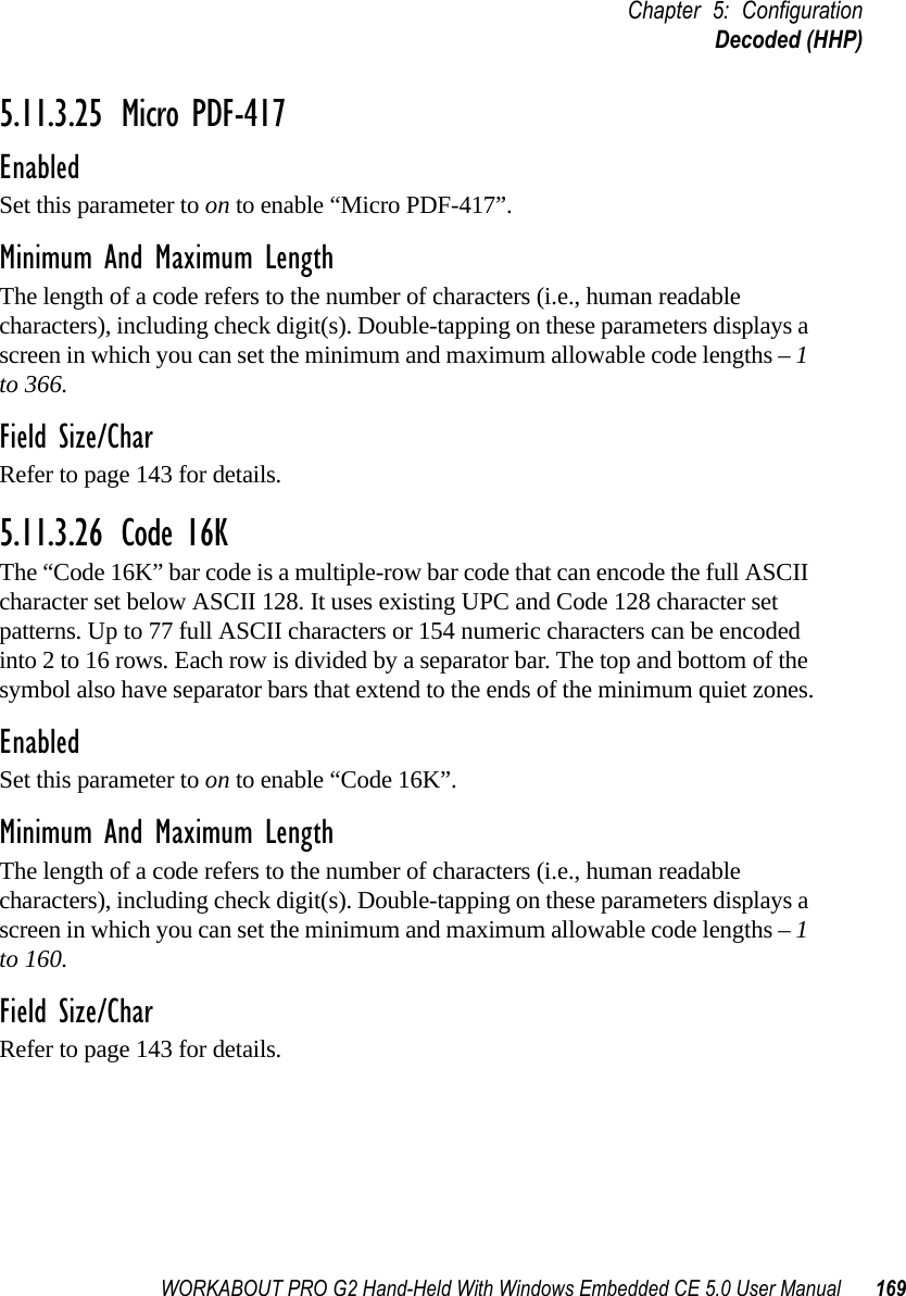 WORKABOUT PRO G2 Hand-Held With Windows Embedded CE 5.0 User Manual 169Chapter 5: ConfigurationDecoded (HHP)5.11.3.25 Micro PDF-417EnabledSet this parameter to on to enable “Micro PDF-417”.Minimum And Maximum LengthThe length of a code refers to the number of characters (i.e., human readable characters), including check digit(s). Double-tapping on these parameters displays a screen in which you can set the minimum and maximum allowable code lengths – 1 to 366.Field Size/CharRefer to page 143 for details.5.11.3.26 Code 16KThe “Code 16K” bar code is a multiple-row bar code that can encode the full ASCII character set below ASCII 128. It uses existing UPC and Code 128 character set patterns. Up to 77 full ASCII characters or 154 numeric characters can be encoded into 2 to 16 rows. Each row is divided by a separator bar. The top and bottom of the symbol also have separator bars that extend to the ends of the minimum quiet zones.EnabledSet this parameter to on to enable “Code 16K”.Minimum And Maximum LengthThe length of a code refers to the number of characters (i.e., human readable characters), including check digit(s). Double-tapping on these parameters displays a screen in which you can set the minimum and maximum allowable code lengths – 1 to 160.Field Size/CharRefer to page 143 for details.