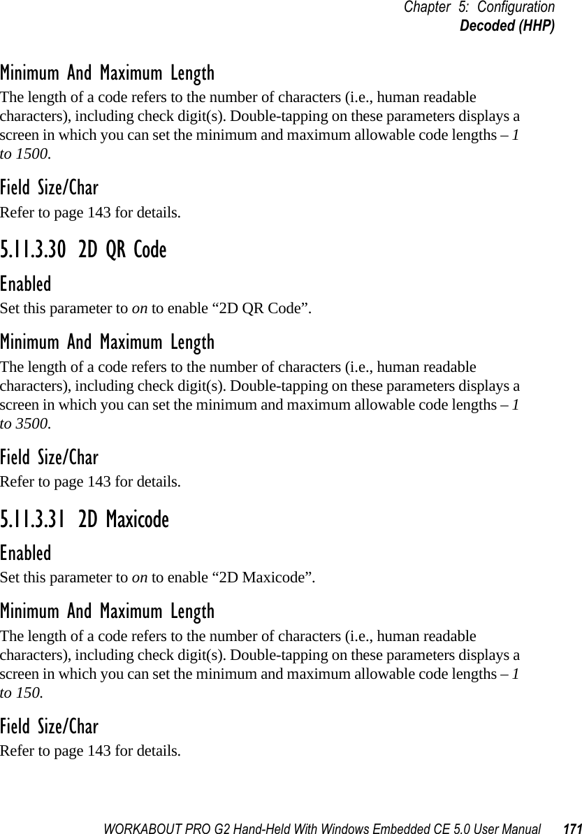 WORKABOUT PRO G2 Hand-Held With Windows Embedded CE 5.0 User Manual 171Chapter 5: ConfigurationDecoded (HHP)Minimum And Maximum LengthThe length of a code refers to the number of characters (i.e., human readable characters), including check digit(s). Double-tapping on these parameters displays a screen in which you can set the minimum and maximum allowable code lengths – 1 to 1500.Field Size/CharRefer to page 143 for details.5.11.3.30 2D QR CodeEnabledSet this parameter to on to enable “2D QR Code”.Minimum And Maximum LengthThe length of a code refers to the number of characters (i.e., human readable characters), including check digit(s). Double-tapping on these parameters displays a screen in which you can set the minimum and maximum allowable code lengths – 1 to 3500.Field Size/CharRefer to page 143 for details.5.11.3.31 2D MaxicodeEnabledSet this parameter to on to enable “2D Maxicode”.Minimum And Maximum LengthThe length of a code refers to the number of characters (i.e., human readable characters), including check digit(s). Double-tapping on these parameters displays a screen in which you can set the minimum and maximum allowable code lengths – 1 to 150.Field Size/CharRefer to page 143 for details.