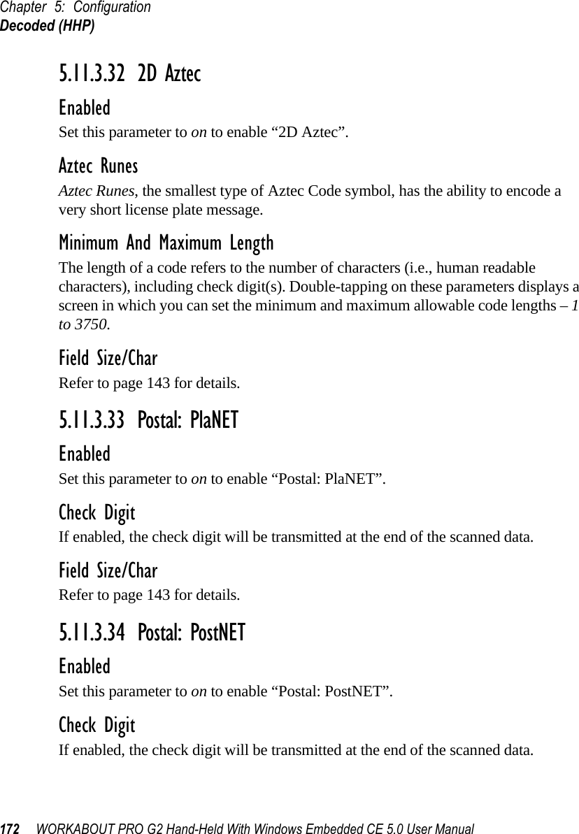 Chapter 5: ConfigurationDecoded (HHP)172 WORKABOUT PRO G2 Hand-Held With Windows Embedded CE 5.0 User Manual5.11.3.32 2D AztecEnabledSet this parameter to on to enable “2D Aztec”.Aztec RunesAztec Runes, the smallest type of Aztec Code symbol, has the ability to encode a very short license plate message.Minimum And Maximum LengthThe length of a code refers to the number of characters (i.e., human readable characters), including check digit(s). Double-tapping on these parameters displays a screen in which you can set the minimum and maximum allowable code lengths – 1 to 3750.Field Size/CharRefer to page 143 for details.5.11.3.33 Postal: PlaNETEnabledSet this parameter to on to enable “Postal: PlaNET”.Check DigitIf enabled, the check digit will be transmitted at the end of the scanned data.Field Size/CharRefer to page 143 for details.5.11.3.34 Postal: PostNETEnabledSet this parameter to on to enable “Postal: PostNET”.Check DigitIf enabled, the check digit will be transmitted at the end of the scanned data.