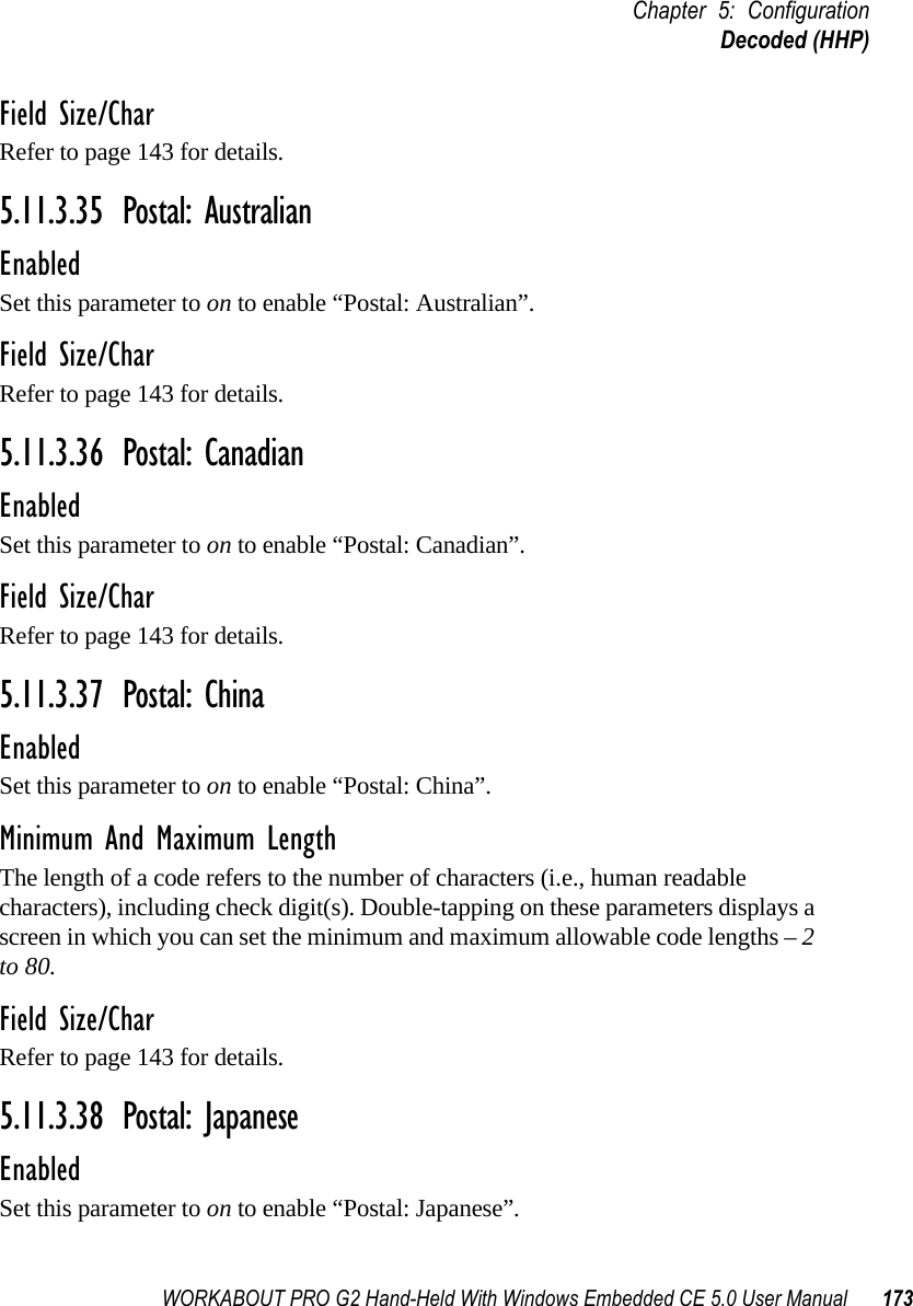 WORKABOUT PRO G2 Hand-Held With Windows Embedded CE 5.0 User Manual 173Chapter 5: ConfigurationDecoded (HHP)Field Size/CharRefer to page 143 for details.5.11.3.35 Postal: AustralianEnabledSet this parameter to on to enable “Postal: Australian”.Field Size/CharRefer to page 143 for details.5.11.3.36 Postal: CanadianEnabledSet this parameter to on to enable “Postal: Canadian”.Field Size/CharRefer to page 143 for details.5.11.3.37 Postal: ChinaEnabledSet this parameter to on to enable “Postal: China”.Minimum And Maximum LengthThe length of a code refers to the number of characters (i.e., human readable characters), including check digit(s). Double-tapping on these parameters displays a screen in which you can set the minimum and maximum allowable code lengths – 2 to 80.Field Size/CharRefer to page 143 for details.5.11.3.38 Postal: JapaneseEnabledSet this parameter to on to enable “Postal: Japanese”.