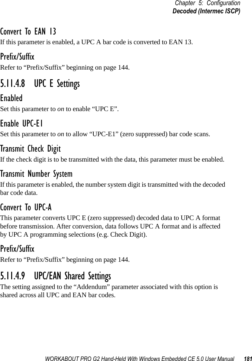 WORKABOUT PRO G2 Hand-Held With Windows Embedded CE 5.0 User Manual 181Chapter 5: ConfigurationDecoded (Intermec ISCP)Convert To EAN 13If this parameter is enabled, a UPC A bar code is converted to EAN 13.Prefix/SuffixRefer to “Prefix/Suffix” beginning on page 144.5.11.4.8 UPC E SettingsEnabledSet this parameter to on to enable “UPC E”.Enable UPC-E1Set this parameter to on to allow “UPC-E1” (zero suppressed) bar code scans.Transmit Check DigitIf the check digit is to be transmitted with the data, this parameter must be enabled.Transmit Number SystemIf this parameter is enabled, the number system digit is transmitted with the decoded bar code data.Convert To UPC-AThis parameter converts UPC E (zero suppressed) decoded data to UPC A format before transmission. After conversion, data follows UPC A format and is affected by UPC A programming selections (e.g. Check Digit).Prefix/SuffixRefer to “Prefix/Suffix” beginning on page 144.5.11.4.9 UPC/EAN Shared SettingsThe setting assigned to the “Addendum” parameter associated with this option is shared across all UPC and EAN bar codes.