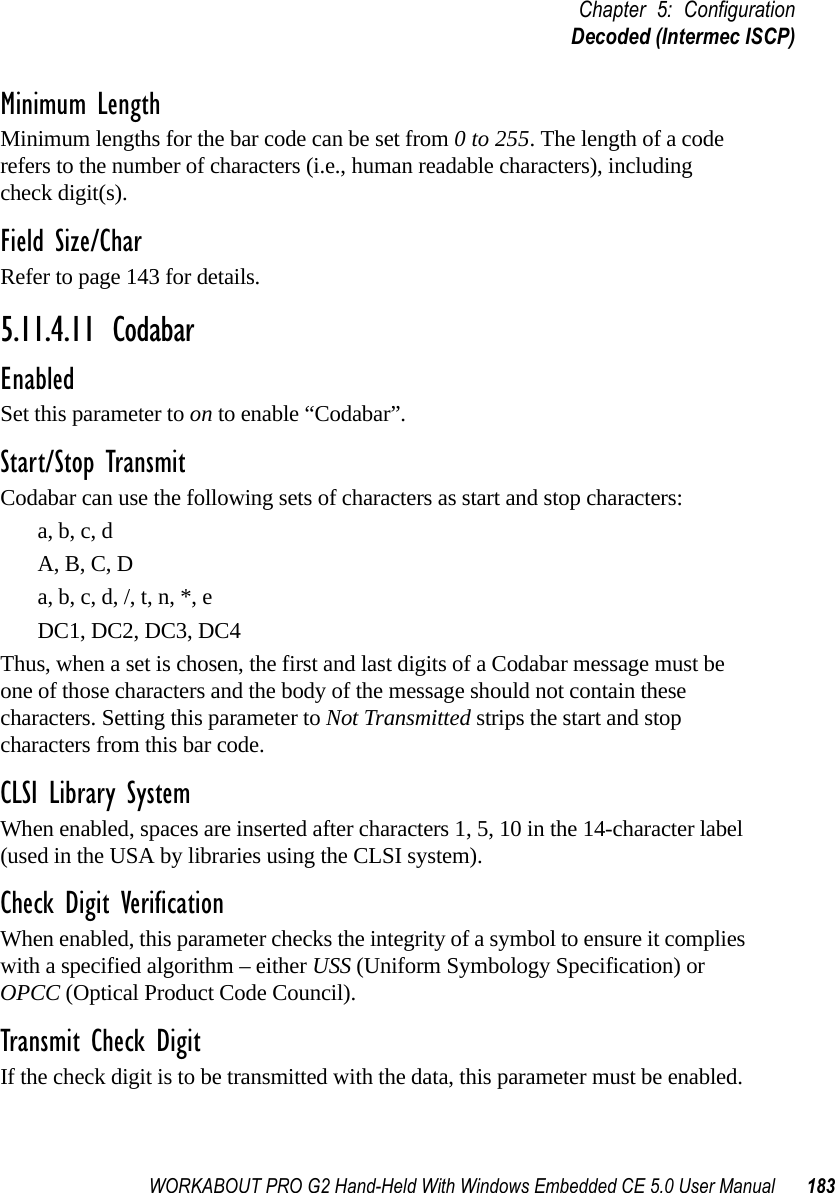 WORKABOUT PRO G2 Hand-Held With Windows Embedded CE 5.0 User Manual 183Chapter 5: ConfigurationDecoded (Intermec ISCP)Minimum LengthMinimum lengths for the bar code can be set from 0 to 255. The length of a code refers to the number of characters (i.e., human readable characters), including check digit(s). Field Size/CharRefer to page 143 for details.5.11.4.11 CodabarEnabledSet this parameter to on to enable “Codabar”.Start/Stop TransmitCodabar can use the following sets of characters as start and stop characters:a, b, c, d A, B, C, D a, b, c, d, /, t, n, *, eDC1, DC2, DC3, DC4 Thus, when a set is chosen, the first and last digits of a Codabar message must be one of those characters and the body of the message should not contain these characters. Setting this parameter to Not Transmitted strips the start and stop characters from this bar code. CLSI Library SystemWhen enabled, spaces are inserted after characters 1, 5, 10 in the 14-character label (used in the USA by libraries using the CLSI system). Check Digit VerificationWhen enabled, this parameter checks the integrity of a symbol to ensure it complies with a specified algorithm – either USS (Uniform Symbology Specification) or OPCC (Optical Product Code Council).Transmit Check DigitIf the check digit is to be transmitted with the data, this parameter must be enabled.