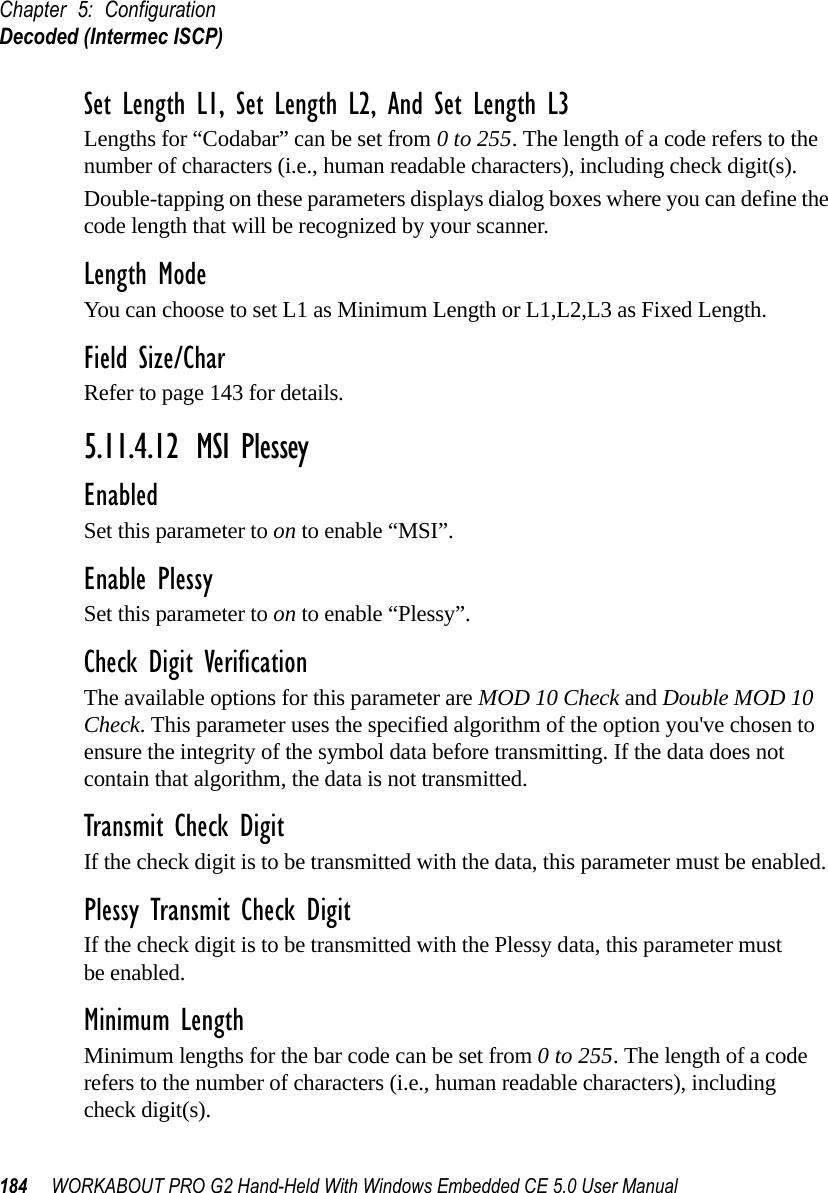 Chapter 5: ConfigurationDecoded (Intermec ISCP)184 WORKABOUT PRO G2 Hand-Held With Windows Embedded CE 5.0 User ManualSet Length L1, Set Length L2, And Set Length L3Lengths for “Codabar” can be set from 0 to 255. The length of a code refers to the number of characters (i.e., human readable characters), including check digit(s). Double-tapping on these parameters displays dialog boxes where you can define the code length that will be recognized by your scanner.Length ModeYou can choose to set L1 as Minimum Length or L1,L2,L3 as Fixed Length.Field Size/CharRefer to page 143 for details.5.11.4.12 MSI PlesseyEnabledSet this parameter to on to enable “MSI”.Enable PlessySet this parameter to on to enable “Plessy”.Check Digit VerificationThe available options for this parameter are MOD 10 Check and Double MOD 10 Check. This parameter uses the specified algorithm of the option you&apos;ve chosen to ensure the integrity of the symbol data before transmitting. If the data does not contain that algorithm, the data is not transmitted. Transmit Check DigitIf the check digit is to be transmitted with the data, this parameter must be enabled.Plessy Transmit Check DigitIf the check digit is to be transmitted with the Plessy data, this parameter must be enabled.Minimum LengthMinimum lengths for the bar code can be set from 0 to 255. The length of a code refers to the number of characters (i.e., human readable characters), including check digit(s). 