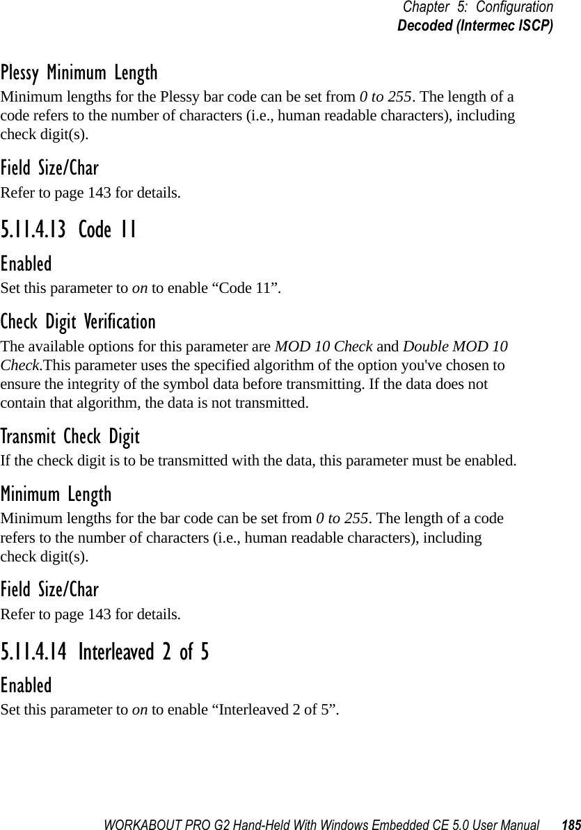 WORKABOUT PRO G2 Hand-Held With Windows Embedded CE 5.0 User Manual 185Chapter 5: ConfigurationDecoded (Intermec ISCP)Plessy Minimum LengthMinimum lengths for the Plessy bar code can be set from 0 to 255. The length of a code refers to the number of characters (i.e., human readable characters), including check digit(s). Field Size/CharRefer to page 143 for details.5.11.4.13 Code 11EnabledSet this parameter to on to enable “Code 11”.Check Digit VerificationThe available options for this parameter are MOD 10 Check and Double MOD 10 Check.This parameter uses the specified algorithm of the option you&apos;ve chosen to ensure the integrity of the symbol data before transmitting. If the data does not contain that algorithm, the data is not transmitted. Transmit Check DigitIf the check digit is to be transmitted with the data, this parameter must be enabled.Minimum LengthMinimum lengths for the bar code can be set from 0 to 255. The length of a code refers to the number of characters (i.e., human readable characters), including check digit(s). Field Size/CharRefer to page 143 for details.5.11.4.14 Interleaved 2 of 5EnabledSet this parameter to on to enable “Interleaved 2 of 5”.