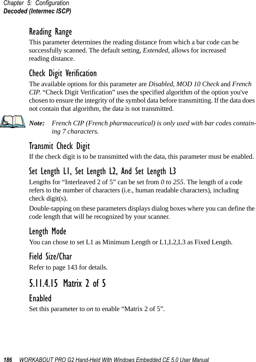 Chapter 5: ConfigurationDecoded (Intermec ISCP)186 WORKABOUT PRO G2 Hand-Held With Windows Embedded CE 5.0 User ManualReading RangeThis parameter determines the reading distance from which a bar code can be successfully scanned. The default setting, Extended, allows for increased reading distance. Check Digit VerificationThe available options for this parameter are Disabled, MOD 10 Check and French CIP. “Check Digit Verification” uses the specified algorithm of the option you&apos;ve chosen to ensure the integrity of the symbol data before transmitting. If the data does not contain that algorithm, the data is not transmitted. Note: French CIP (French pharmaceutical) is only used with bar codes contain-ing 7 characters.Transmit Check DigitIf the check digit is to be transmitted with the data, this parameter must be enabled.Set Length L1, Set Length L2, And Set Length L3Lengths for “Interleaved 2 of 5” can be set from 0 to 255. The length of a code refers to the number of characters (i.e., human readable characters), including check digit(s). Double-tapping on these parameters displays dialog boxes where you can define the code length that will be recognized by your scanner.Length ModeYou can chose to set L1 as Minimum Length or L1,L2,L3 as Fixed Length.Field Size/CharRefer to page 143 for details.5.11.4.15 Matrix 2 of 5EnabledSet this parameter to on to enable “Matrix 2 of 5”.