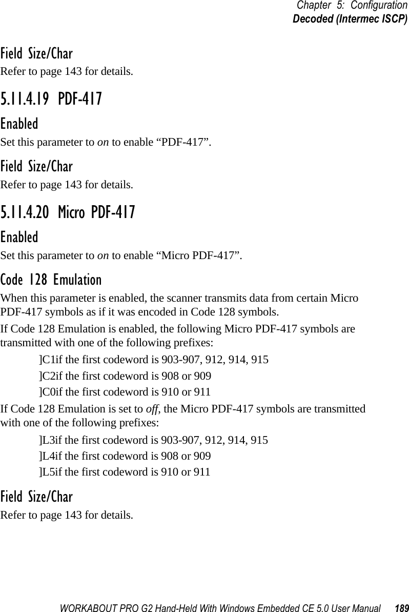 WORKABOUT PRO G2 Hand-Held With Windows Embedded CE 5.0 User Manual 189Chapter 5: ConfigurationDecoded (Intermec ISCP)Field Size/CharRefer to page 143 for details.5.11.4.19 PDF-417EnabledSet this parameter to on to enable “PDF-417”.Field Size/CharRefer to page 143 for details.5.11.4.20 Micro PDF-417EnabledSet this parameter to on to enable “Micro PDF-417”.Code 128 EmulationWhen this parameter is enabled, the scanner transmits data from certain Micro PDF-417 symbols as if it was encoded in Code 128 symbols. If Code 128 Emulation is enabled, the following Micro PDF-417 symbols are transmitted with one of the following prefixes:]C1if the first codeword is 903-907, 912, 914, 915]C2if the first codeword is 908 or 909]C0if the first codeword is 910 or 911If Code 128 Emulation is set to off, the Micro PDF-417 symbols are transmitted with one of the following prefixes:]L3if the first codeword is 903-907, 912, 914, 915]L4if the first codeword is 908 or 909]L5if the first codeword is 910 or 911Field Size/CharRefer to page 143 for details.