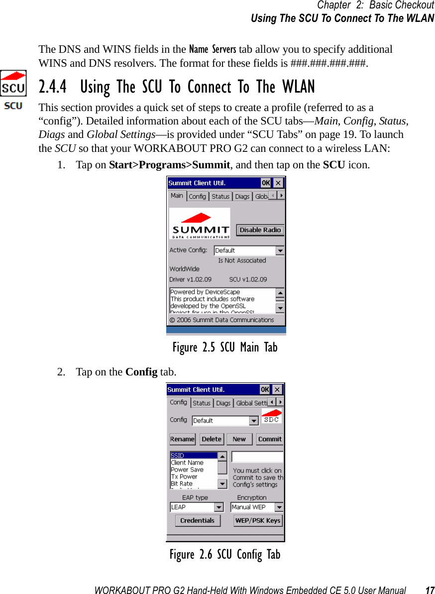 WORKABOUT PRO G2 Hand-Held With Windows Embedded CE 5.0 User Manual 17Chapter 2: Basic CheckoutUsing The SCU To Connect To The WLANThe DNS and WINS fields in the Name Servers tab allow you to specify additional WINS and DNS resolvers. The format for these fields is ###.###.###.###.2.4.4  Using The SCU To Connect To The WLANThis section provides a quick set of steps to create a profile (referred to as a “config”). Detailed information about each of the SCU tabs—Main, Config, Status, Diags and Global Settings—is provided under “SCU Tabs” on page 19. To launch the SCU so that your WORKABOUT PRO G2 can connect to a wireless LAN:1. Tap on Start&gt;Programs&gt;Summit, and then tap on the SCU icon.Figure 2.5 SCU Main Tab2. Tap on the Config tab.Figure 2.6 SCU Config Tab