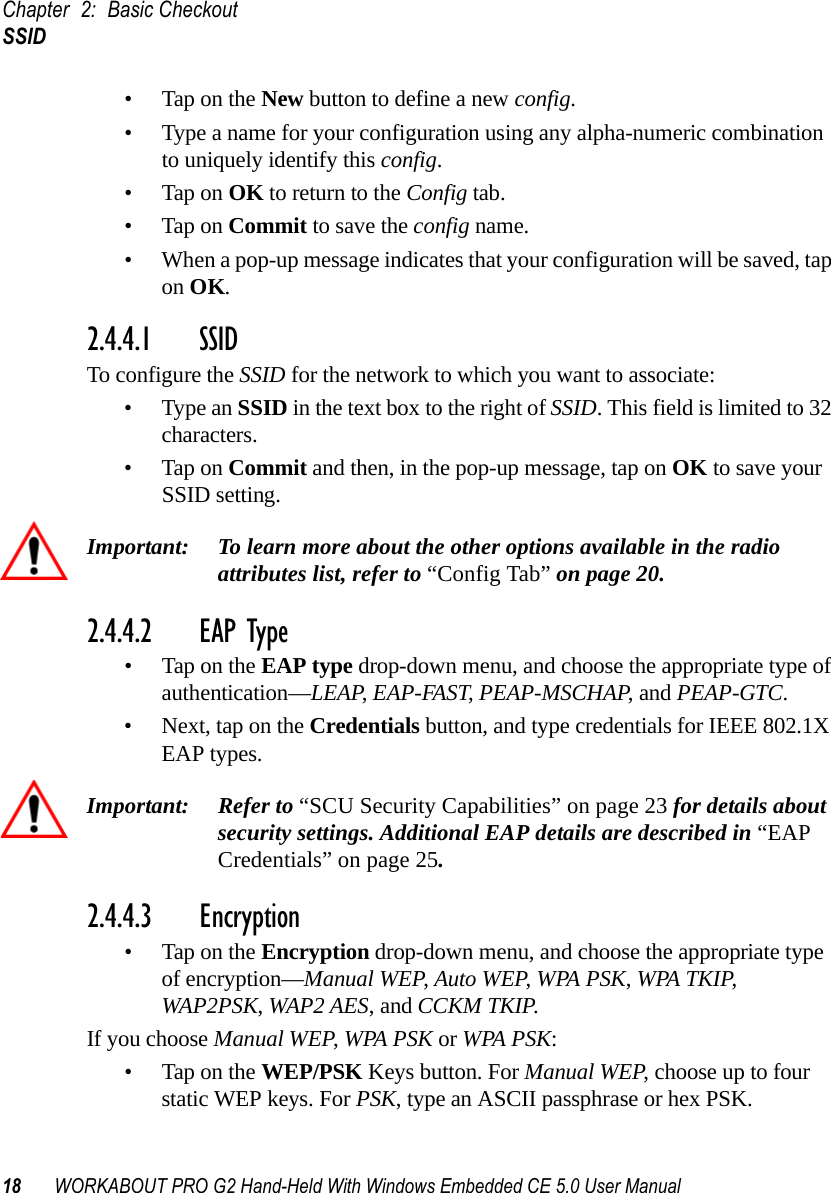 Chapter 2: Basic CheckoutSSID18 WORKABOUT PRO G2 Hand-Held With Windows Embedded CE 5.0 User Manual• Tap on the New button to define a new config.• Type a name for your configuration using any alpha-numeric combination to uniquely identify this config.• Tap on OK to return to the Config tab.• Tap on Commit to save the config name.• When a pop-up message indicates that your configuration will be saved, tap on OK.2.4.4.1 SSID To configure the SSID for the network to which you want to associate:• Type an SSID in the text box to the right of SSID. This field is limited to 32 characters. • Tap on Commit and then, in the pop-up message, tap on OK to save your SSID setting.Important: To learn more about the other options available in the radio attributes list, refer to “Config Tab” on page 20.2.4.4.2 EAP Type• Tap on the EAP type drop-down menu, and choose the appropriate type of authentication—LEAP, EAP-FAST, PEAP-MSCHAP, and PEAP-GTC.• Next, tap on the Credentials button, and type credentials for IEEE 802.1X EAP types.Important: Refer to “SCU Security Capabilities” on page 23 for details about security settings. Additional EAP details are described in “EAP Credentials” on page 25.2.4.4.3 Encryption• Tap on the Encryption drop-down menu, and choose the appropriate type of encryption—Manual WEP, Auto WEP, WPA PSK, WPA TKIP, WAP2PSK, WAP2 AES, and CCKM TKIP.If you choose Manual WEP, WPA PSK or WPA PSK:• Tap on the WEP/PSK Keys button. For Manual WEP, choose up to four static WEP keys. For PSK, type an ASCII passphrase or hex PSK.