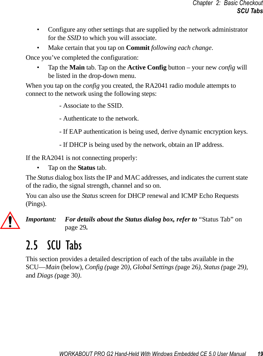 WORKABOUT PRO G2 Hand-Held With Windows Embedded CE 5.0 User Manual 19Chapter 2: Basic CheckoutSCU Tabs• Configure any other settings that are supplied by the network administrator for the SSID to which you will associate. • Make certain that you tap on Commit following each change.Once you’ve completed the configuration:• Tap the Main tab. Tap on the Active Config button – your new config will be listed in the drop-down menu. When you tap on the config you created, the RA2041 radio module attempts to connect to the network using the following steps:- Associate to the SSID.- Authenticate to the network.- If EAP authentication is being used, derive dynamic encryption keys.- If DHCP is being used by the network, obtain an IP address.If the RA2041 is not connecting properly:• Tap on the Status tab.The Status dialog box lists the IP and MAC addresses, and indicates the current state of the radio, the signal strength, channel and so on. You can also use the Status screen for DHCP renewal and ICMP Echo Requests (Pings).Important: For details about the Status dialog box, refer to “Status Tab” on page 29.2.5  SCU TabsThis section provides a detailed description of each of the tabs available in the SCU—Main (below), Config (page 20), Global Settings (page 26), Status (page 29), and Diags (page 30).