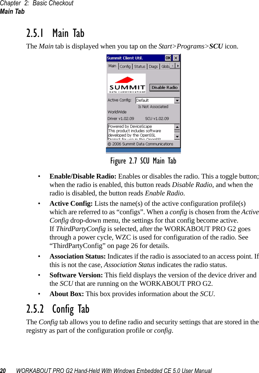 Chapter 2: Basic CheckoutMain Tab20 WORKABOUT PRO G2 Hand-Held With Windows Embedded CE 5.0 User Manual2.5.1  Main TabThe Main tab is displayed when you tap on the Start&gt;Programs&gt;SCU icon.Figure 2.7 SCU Main Tab•Enable/Disable Radio: Enables or disables the radio. This a toggle button; when the radio is enabled, this button reads Disable Radio, and when the radio is disabled, the button reads Enable Radio.•Active Config: Lists the name(s) of the active configuration profile(s) which are referred to as “configs”. When a config is chosen from the Active Config drop-down menu, the settings for that config become active. If ThirdPartyConfig is selected, after the WORKABOUT PRO G2 goes through a power cycle, WZC is used for configuration of the radio. See “ThirdPartyConfig” on page 26 for details.•Association Status: Indicates if the radio is associated to an access point. If this is not the case, Association Status indicates the radio status.•Software Version: This field displays the version of the device driver and the SCU that are running on the WORKABOUT PRO G2.•About Box: This box provides information about the SCU.2.5.2  Config TabThe Config tab allows you to define radio and security settings that are stored in the registry as part of the configuration profile or config. 