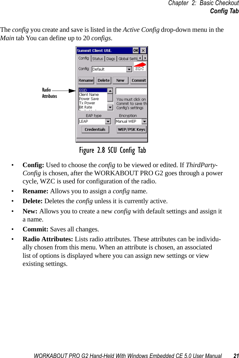 WORKABOUT PRO G2 Hand-Held With Windows Embedded CE 5.0 User Manual 21Chapter 2: Basic CheckoutConfig TabThe config you create and save is listed in the Active Config drop-down menu in the Main tab You can define up to 20 configs.Figure 2.8 SCU Config Tab•Config: Used to choose the config to be viewed or edited. If ThirdParty-Config is chosen, after the WORKABOUT PRO G2 goes through a power cycle, WZC is used for configuration of the radio.•Rename: Allows you to assign a config name.•Delete: Deletes the config unless it is currently active.•New: Allows you to create a new config with default settings and assign it a name.•Commit: Saves all changes.•Radio Attributes: Lists radio attributes. These attributes can be individu-ally chosen from this menu. When an attribute is chosen, an associated list of options is displayed where you can assign new settings or view existing settings.RadioAttributes