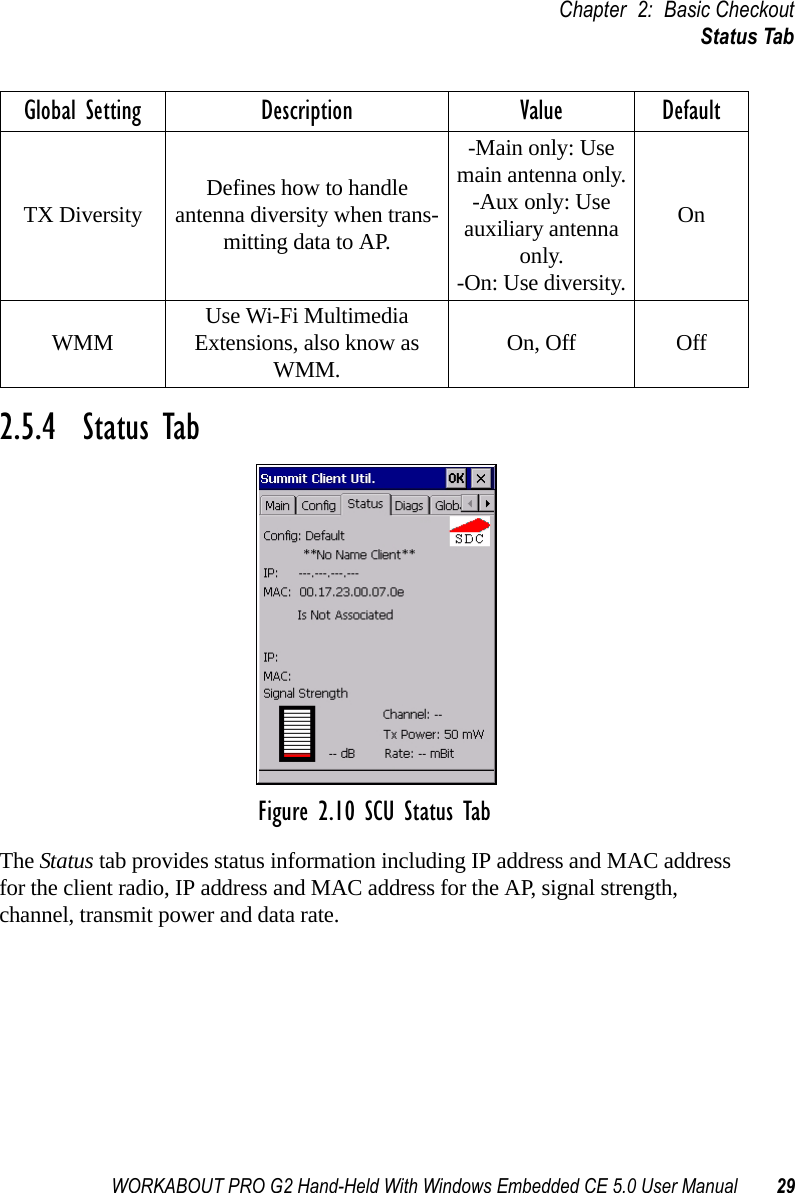 WORKABOUT PRO G2 Hand-Held With Windows Embedded CE 5.0 User Manual 29Chapter 2: Basic CheckoutStatus Tab2.5.4  Status TabFigure 2.10 SCU Status TabThe Status tab provides status information including IP address and MAC address for the client radio, IP address and MAC address for the AP, signal strength, channel, transmit power and data rate.TX Diversity Defines how to handle antenna diversity when trans-mitting data to AP.-Main only: Use main antenna only.-Aux only: Use auxiliary antenna only.-On: Use diversity.OnWMM Use Wi-Fi Multimedia Extensions, also know as WMM. On, Off OffGlobal Setting Description Value Default