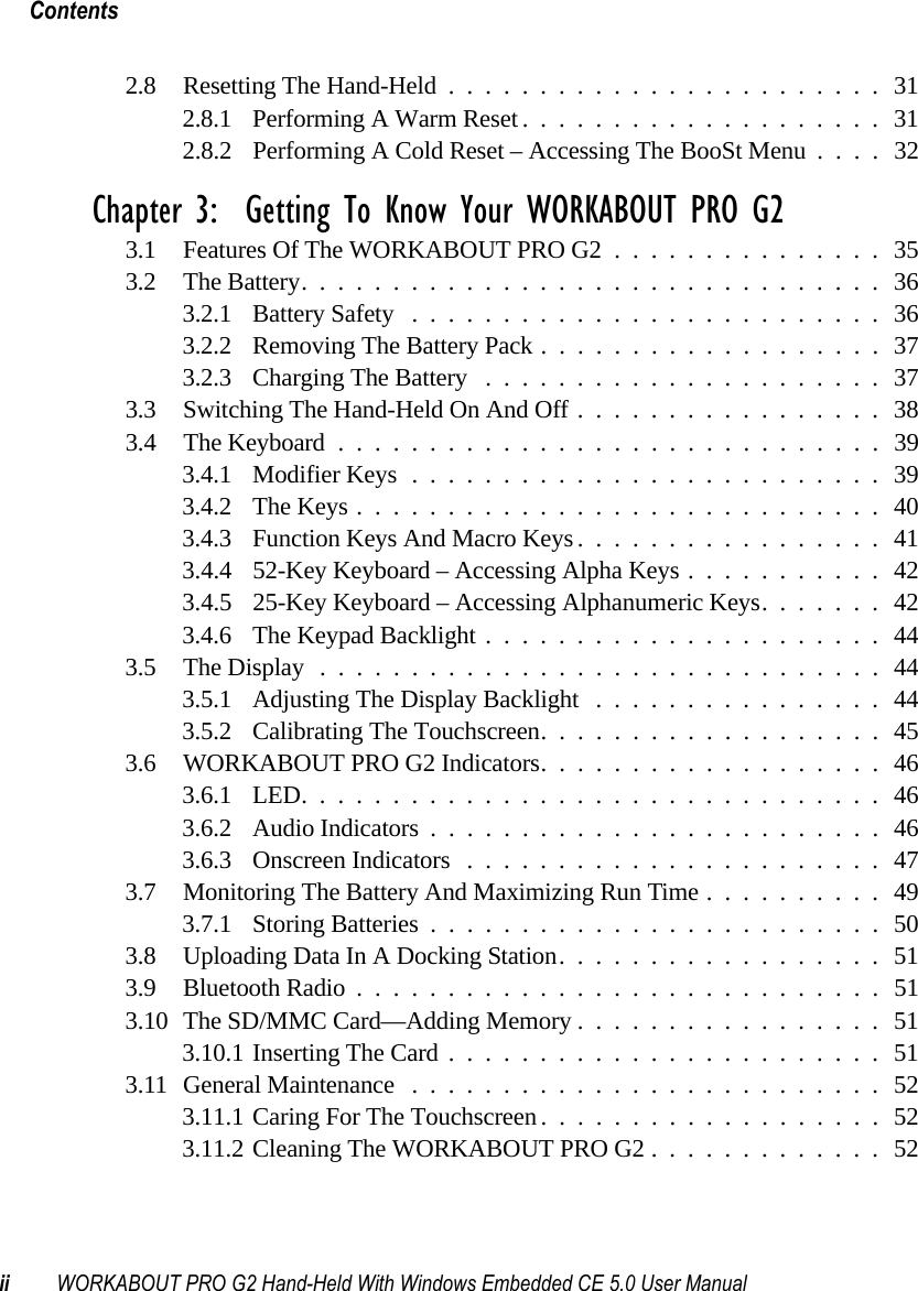 Contentsii WORKABOUT PRO G2 Hand-Held With Windows Embedded CE 5.0 User Manual2.8 Resetting The Hand-Held........................312.8.1 Performing A Warm Reset....................312.8.2 Performing A Cold Reset – Accessing The BooSt Menu ....32Chapter 3:  Getting To Know Your WORKABOUT PRO G23.1 Features Of The WORKABOUT PRO G2...............353.2 The Battery................................363.2.1 Battery Safety ..........................363.2.2 Removing The Battery Pack...................373.2.3 Charging The Battery ......................373.3 Switching The Hand-Held On And Off.................383.4 The Keyboard ..............................393.4.1 Modifier Keys..........................393.4.2 The Keys.............................403.4.3 Function Keys And Macro Keys.................413.4.4 52-Key Keyboard – Accessing Alpha Keys ...........423.4.5 25-Key Keyboard – Accessing Alphanumeric Keys. ......423.4.6 The Keypad Backlight......................443.5 The Display...............................443.5.1 Adjusting The Display Backlight ................443.5.2 Calibrating The Touchscreen...................453.6 WORKABOUT PRO G2 Indicators...................463.6.1 LED................................463.6.2 Audio Indicators.........................463.6.3 Onscreen Indicators .......................473.7 Monitoring The Battery And Maximizing Run Time..........493.7.1 Storing Batteries.........................503.8 Uploading Data In A Docking Station..................513.9 Bluetooth Radio.............................513.10The SD/MMC Card—Adding Memory.................513.10.1Inserting The Card........................513.11General Maintenance ..........................523.11.1Caring For The Touchscreen...................523.11.2Cleaning The WORKABOUT PRO G2.............52