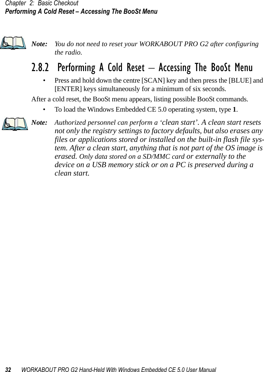 Chapter 2: Basic CheckoutPerforming A Cold Reset – Accessing The BooSt Menu32 WORKABOUT PRO G2 Hand-Held With Windows Embedded CE 5.0 User ManualNote: You do not need to reset your WORKABOUT PRO G2 after configuring the radio.2.8.2  Performing A Cold Reset – Accessing The BooSt Menu• Press and hold down the centre [SCAN] key and then press the [BLUE] and [ENTER] keys simultaneously for a minimum of six seconds.After a cold reset, the BooSt menu appears, listing possible BooSt commands.• To load the Windows Embedded CE 5.0 operating system, type 1.Note: Authorized personnel can perform a ‘clean start’. A clean start resets not only the registry settings to factory defaults, but also erases any files or applications stored or installed on the built-in flash file sys-tem. After a clean start, anything that is not part of the OS image is erased. Only data stored on a SD/MMC card or externally to the device on a USB memory stick or on a PC is preserved during a clean start.