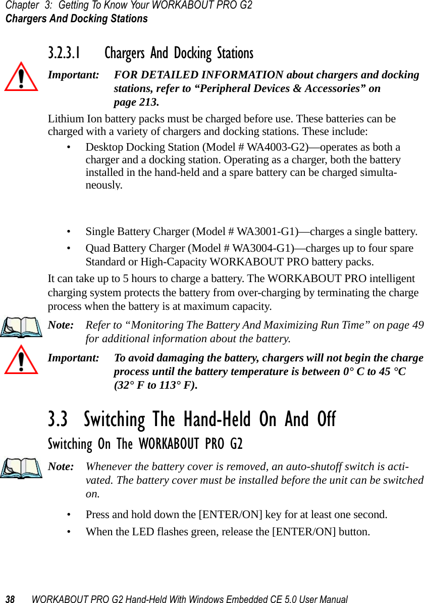 Chapter 3: Getting To Know Your WORKABOUT PRO G2Chargers And Docking Stations38 WORKABOUT PRO G2 Hand-Held With Windows Embedded CE 5.0 User Manual3.2.3.1 Chargers And Docking StationsImportant: FOR DETAILED INFORMATION about chargers and docking stations, refer to “Peripheral Devices &amp; Accessories” on page 213.Lithium Ion battery packs must be charged before use. These batteries can be charged with a variety of chargers and docking stations. These include:• Desktop Docking Station (Model # WA4003-G2)—operates as both a charger and a docking station. Operating as a charger, both the battery installed in the hand-held and a spare battery can be charged simulta-neously.• Quad Docking Station (Model # WA4004-G1)—can charge the battery of up to four WORKABOUT PROs inserted in the docking station.• Single Battery Charger (Model # WA3001-G1)—charges a single battery.• Quad Battery Charger (Model # WA3004-G1)—charges up to four spare Standard or High-Capacity WORKABOUT PRO battery packs.It can take up to 5 hours to charge a battery. The WORKABOUT PRO intelligent charging system protects the battery from over-charging by terminating the charge process when the battery is at maximum capacity.Note: Refer to “Monitoring The Battery And Maximizing Run Time” on page 49 for additional information about the battery.Important: To avoid damaging the battery, chargers will not begin the charge process until the battery temperature is between 0° C to 45 °C (32° F to 113° F).3.3  Switching The Hand-Held On And OffSwitching On The WORKABOUT PRO G2Note: Whenever the battery cover is removed, an auto-shutoff switch is acti-vated. The battery cover must be installed before the unit can be switched on.• Press and hold down the [ENTER/ON] key for at least one second. • When the LED flashes green, release the [ENTER/ON] button.