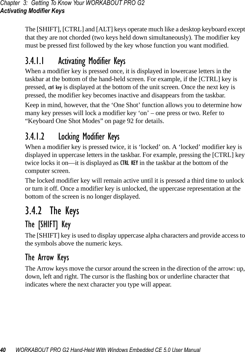 Chapter 3: Getting To Know Your WORKABOUT PRO G2Activating Modifier Keys40 WORKABOUT PRO G2 Hand-Held With Windows Embedded CE 5.0 User ManualThe [SHIFT], [CTRL] and [ALT] keys operate much like a desktop keyboard except that they are not chorded (two keys held down simultaneously). The modifier key must be pressed first followed by the key whose function you want modified.3.4.1.1 Activating Modifier KeysWhen a modifier key is pressed once, it is displayed in lowercase letters in the taskbar at the bottom of the hand-held screen. For example, if the [CTRL] key is pressed, ctrl key is displayed at the bottom of the unit screen. Once the next key is pressed, the modifier key becomes inactive and disappears from the taskbar. Keep in mind, however, that the ‘One Shot’ function allows you to determine how many key presses will lock a modifier key ‘on’ – one press or two. Refer to “Keyboard One Shot Modes” on page 92 for details.3.4.1.2 Locking Modifier KeysWhen a modifier key is pressed twice, it is ‘locked’ on. A ‘locked’ modifier key is displayed in uppercase letters in the taskbar. For example, pressing the [CTRL] key twice locks it on—it is displayed as CTRL KEY in the taskbar at the bottom of the computer screen.The locked modifier key will remain active until it is pressed a third time to unlock or turn it off. Once a modifier key is unlocked, the uppercase representation at the bottom of the screen is no longer displayed.3.4.2  The KeysThe [SHIFT] KeyThe [SHIFT] key is used to display uppercase alpha characters and provide access to the symbols above the numeric keys.The Arrow KeysThe Arrow keys move the cursor around the screen in the direction of the arrow: up, down, left and right. The cursor is the flashing box or underline character that indicates where the next character you type will appear.