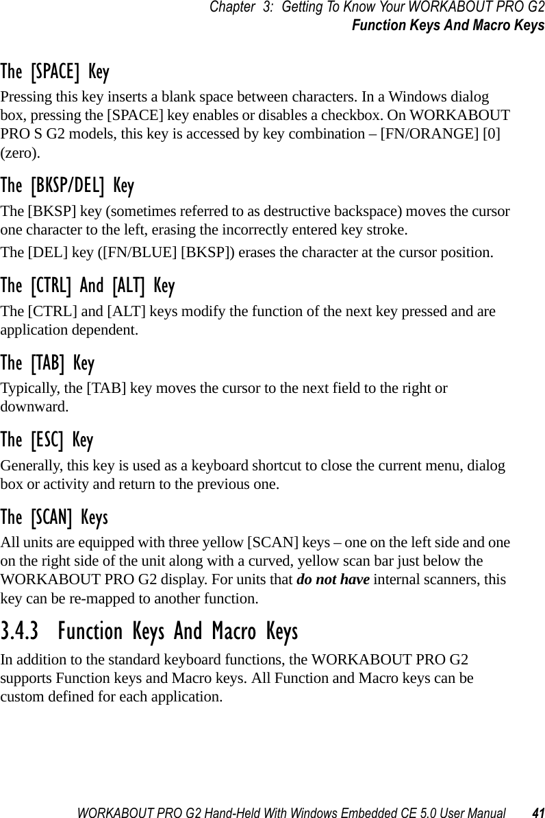 WORKABOUT PRO G2 Hand-Held With Windows Embedded CE 5.0 User Manual 41Chapter 3: Getting To Know Your WORKABOUT PRO G2Function Keys And Macro KeysThe [SPACE] KeyPressing this key inserts a blank space between characters. In a Windows dialog box, pressing the [SPACE] key enables or disables a checkbox. On WORKABOUT PRO S G2 models, this key is accessed by key combination – [FN/ORANGE] [0] (zero).The [BKSP/DEL] KeyThe [BKSP] key (sometimes referred to as destructive backspace) moves the cursor one character to the left, erasing the incorrectly entered key stroke. The [DEL] key ([FN/BLUE] [BKSP]) erases the character at the cursor position.The [CTRL] And [ALT] KeyThe [CTRL] and [ALT] keys modify the function of the next key pressed and are application dependent. The [TAB] KeyTypically, the [TAB] key moves the cursor to the next field to the right or downward.The [ESC] KeyGenerally, this key is used as a keyboard shortcut to close the current menu, dialog box or activity and return to the previous one.The [SCAN] KeysAll units are equipped with three yellow [SCAN] keys – one on the left side and one on the right side of the unit along with a curved, yellow scan bar just below the WORKABOUT PRO G2 display. For units that do not have internal scanners, this key can be re-mapped to another function.3.4.3  Function Keys And Macro KeysIn addition to the standard keyboard functions, the WORKABOUT PRO G2 supports Function keys and Macro keys. All Function and Macro keys can be custom defined for each application. 