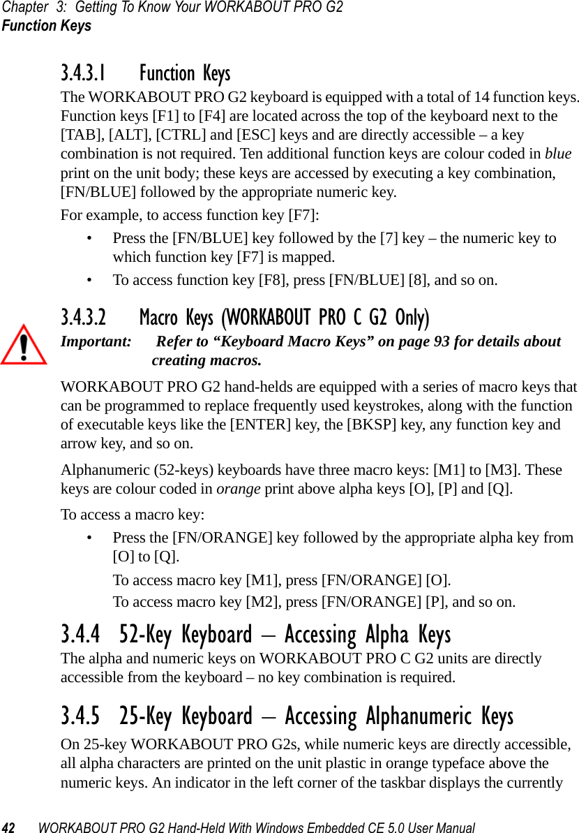 Chapter 3: Getting To Know Your WORKABOUT PRO G2Function Keys42 WORKABOUT PRO G2 Hand-Held With Windows Embedded CE 5.0 User Manual3.4.3.1 Function KeysThe WORKABOUT PRO G2 keyboard is equipped with a total of 14 function keys. Function keys [F1] to [F4] are located across the top of the keyboard next to the [TAB], [ALT], [CTRL] and [ESC] keys and are directly accessible – a key combination is not required. Ten additional function keys are colour coded in blue print on the unit body; these keys are accessed by executing a key combination, [FN/BLUE] followed by the appropriate numeric key.For example, to access function key [F7]:• Press the [FN/BLUE] key followed by the [7] key – the numeric key to which function key [F7] is mapped.• To access function key [F8], press [FN/BLUE] [8], and so on.3.4.3.2 Macro Keys (WORKABOUT PRO C G2 Only)Important:  Refer to “Keyboard Macro Keys” on page 93 for details about creating macros. WORKABOUT PRO G2 hand-helds are equipped with a series of macro keys that can be programmed to replace frequently used keystrokes, along with the function of executable keys like the [ENTER] key, the [BKSP] key, any function key and arrow key, and so on. Alphanumeric (52-keys) keyboards have three macro keys: [M1] to [M3]. These keys are colour coded in orange print above alpha keys [O], [P] and [Q].To access a macro key:• Press the [FN/ORANGE] key followed by the appropriate alpha key from [O] to [Q]. To access macro key [M1], press [FN/ORANGE] [O].To access macro key [M2], press [FN/ORANGE] [P], and so on.3.4.4  52-Key Keyboard – Accessing Alpha KeysThe alpha and numeric keys on WORKABOUT PRO C G2 units are directly accessible from the keyboard – no key combination is required. 3.4.5  25-Key Keyboard – Accessing Alphanumeric KeysOn 25-key WORKABOUT PRO G2s, while numeric keys are directly accessible, all alpha characters are printed on the unit plastic in orange typeface above the numeric keys. An indicator in the left corner of the taskbar displays the currently 