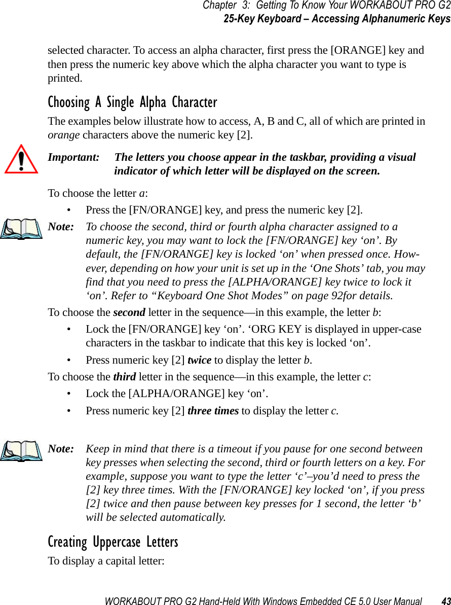 WORKABOUT PRO G2 Hand-Held With Windows Embedded CE 5.0 User Manual 43Chapter 3: Getting To Know Your WORKABOUT PRO G225-Key Keyboard – Accessing Alphanumeric Keysselected character. To access an alpha character, first press the [ORANGE] key and then press the numeric key above which the alpha character you want to type is printed. Choosing A Single Alpha CharacterThe examples below illustrate how to access, A, B and C, all of which are printed in orange characters above the numeric key [2].Important: The letters you choose appear in the taskbar, providing a visual indicator of which letter will be displayed on the screen.To choose the letter a:• Press the [FN/ORANGE] key, and press the numeric key [2].Note: To choose the second, third or fourth alpha character assigned to a numeric key, you may want to lock the [FN/ORANGE] key ‘on’. By default, the [FN/ORANGE] key is locked ‘on’ when pressed once. How-ever, depending on how your unit is set up in the ‘One Shots’ tab, you may find that you need to press the [ALPHA/ORANGE] key twice to lock it ‘on’. Refer to “Keyboard One Shot Modes” on page 92for details.To choose the second letter in the sequence—in this example, the letter b:• Lock the [FN/ORANGE] key ‘on’. ‘ORG KEY is displayed in upper-case characters in the taskbar to indicate that this key is locked ‘on’.• Press numeric key [2] twice to display the letter b.To choose the third letter in the sequence—in this example, the letter c:• Lock the [ALPHA/ORANGE] key ‘on’. • Press numeric key [2] three times to display the letter c.Note: Keep in mind that there is a timeout if you pause for one second between key presses when selecting the second, third or fourth letters on a key. For example, suppose you want to type the letter ‘c’–you’d need to press the [2] key three times. With the [FN/ORANGE] key locked ‘on’, if you press [2] twice and then pause between key presses for 1 second, the letter ‘b’ will be selected automatically.Creating Uppercase LettersTo display a capital letter: