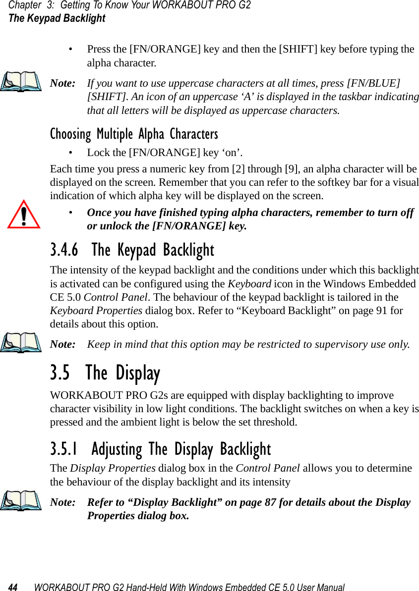 Chapter 3: Getting To Know Your WORKABOUT PRO G2The Keypad Backlight44 WORKABOUT PRO G2 Hand-Held With Windows Embedded CE 5.0 User Manual• Press the [FN/ORANGE] key and then the [SHIFT] key before typing the alpha character.Note: If you want to use uppercase characters at all times, press [FN/BLUE] [SHIFT]. An icon of an uppercase ‘A’ is displayed in the taskbar indicating that all letters will be displayed as uppercase characters.Choosing Multiple Alpha Characters• Lock the [FN/ORANGE] key ‘on’.Each time you press a numeric key from [2] through [9], an alpha character will be displayed on the screen. Remember that you can refer to the softkey bar for a visual indication of which alpha key will be displayed on the screen.•Once you have finished typing alpha characters, remember to turn off or unlock the [FN/ORANGE] key.3.4.6  The Keypad BacklightThe intensity of the keypad backlight and the conditions under which this backlight is activated can be configured using the Keyboard icon in the Windows Embedded CE 5.0 Control Panel. The behaviour of the keypad backlight is tailored in the Keyboard Properties dialog box. Refer to “Keyboard Backlight” on page 91 for details about this option.Note: Keep in mind that this option may be restricted to supervisory use only.3.5  The DisplayWORKABOUT PRO G2s are equipped with display backlighting to improve character visibility in low light conditions. The backlight switches on when a key is pressed and the ambient light is below the set threshold.3.5.1  Adjusting The Display BacklightThe Display Properties dialog box in the Control Panel allows you to determine the behaviour of the display backlight and its intensityNote: Refer to “Display Backlight” on page 87 for details about the Display Properties dialog box.