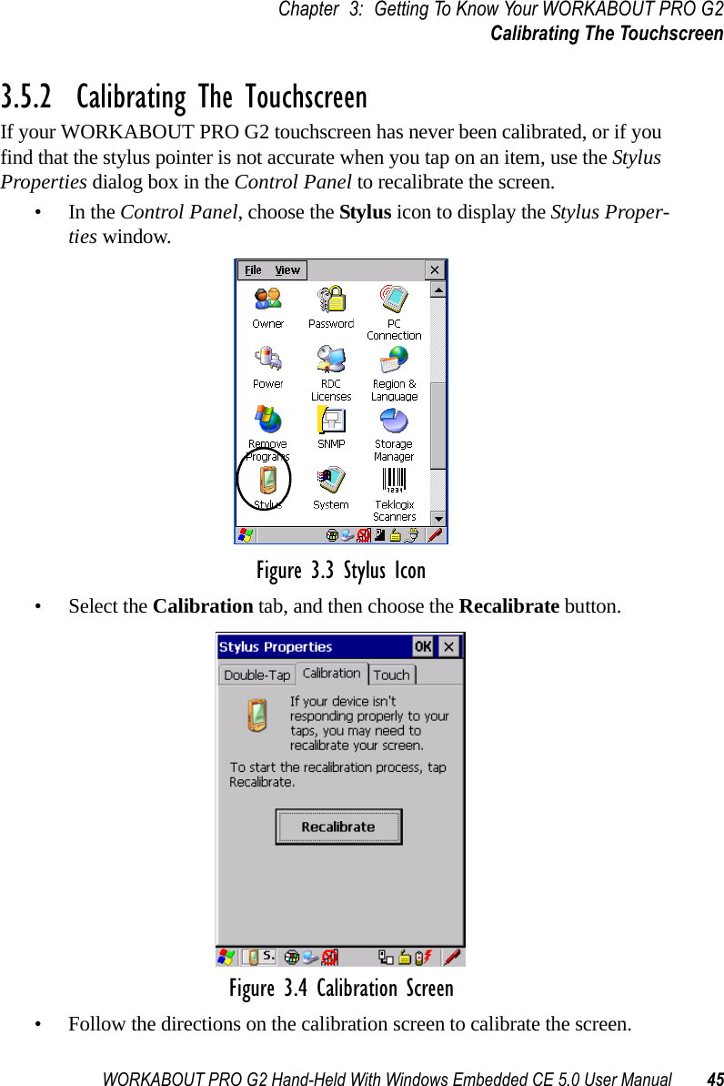 WORKABOUT PRO G2 Hand-Held With Windows Embedded CE 5.0 User Manual 45Chapter 3: Getting To Know Your WORKABOUT PRO G2Calibrating The Touchscreen3.5.2  Calibrating The TouchscreenIf your WORKABOUT PRO G2 touchscreen has never been calibrated, or if you find that the stylus pointer is not accurate when you tap on an item, use the Stylus Properties dialog box in the Control Panel to recalibrate the screen.•In the Control Panel, choose the Stylus icon to display the Stylus Proper-ties window.Figure 3.3 Stylus Icon• Select the Calibration tab, and then choose the Recalibrate button.Figure 3.4 Calibration Screen• Follow the directions on the calibration screen to calibrate the screen.