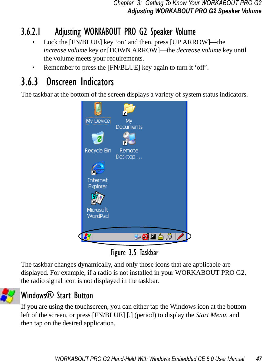 WORKABOUT PRO G2 Hand-Held With Windows Embedded CE 5.0 User Manual 47Chapter 3: Getting To Know Your WORKABOUT PRO G2Adjusting WORKABOUT PRO G2 Speaker Volume3.6.2.1 Adjusting WORKABOUT PRO G2 Speaker Volume• Lock the [FN/BLUE] key ‘on’ and then, press [UP ARROW]—the increase volume key or [DOWN ARROW]—the decrease volume key until the volume meets your requirements.• Remember to press the [FN/BLUE] key again to turn it ‘off’.3.6.3  Onscreen IndicatorsThe taskbar at the bottom of the screen displays a variety of system status indicators.Figure 3.5 TaskbarThe taskbar changes dynamically, and only those icons that are applicable are displayed. For example, if a radio is not installed in your WORKABOUT PRO G2, the radio signal icon is not displayed in the taskbar.Windows® Start ButtonIf you are using the touchscreen, you can either tap the Windows icon at the bottom left of the screen, or press [FN/BLUE] [.] (period) to display the Start Menu, and then tap on the desired application.