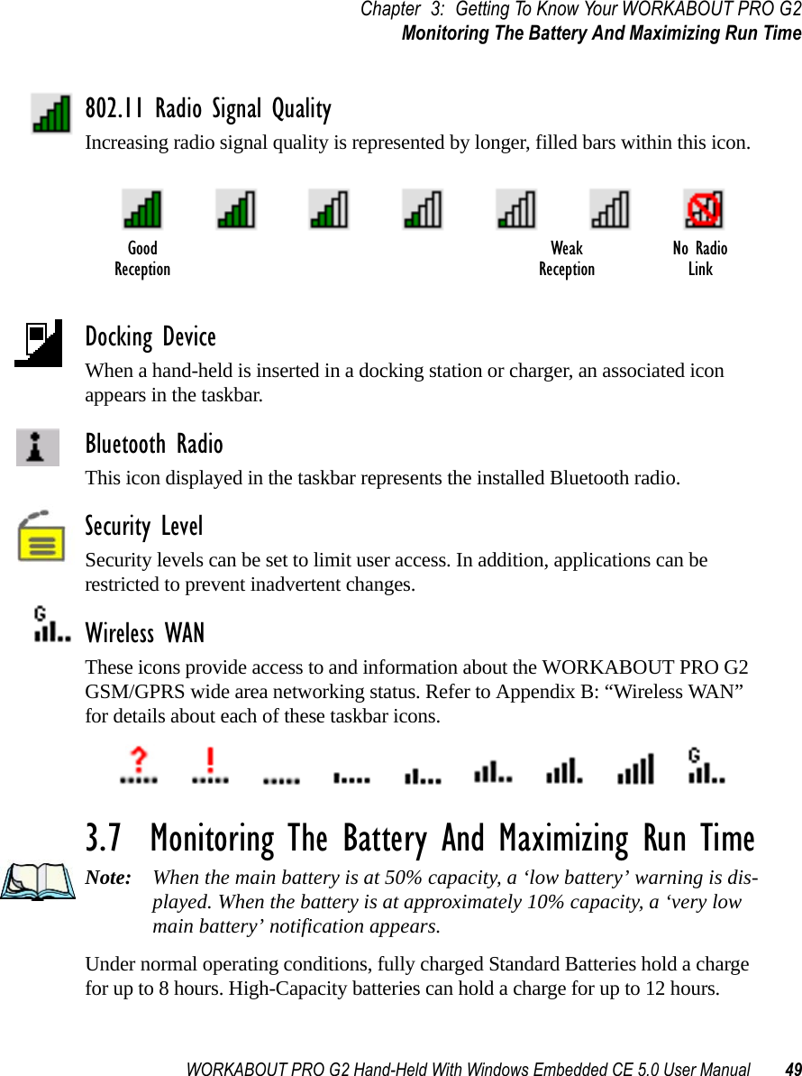 WORKABOUT PRO G2 Hand-Held With Windows Embedded CE 5.0 User Manual 49Chapter 3: Getting To Know Your WORKABOUT PRO G2Monitoring The Battery And Maximizing Run Time802.11 Radio Signal QualityIncreasing radio signal quality is represented by longer, filled bars within this icon.Docking DeviceWhen a hand-held is inserted in a docking station or charger, an associated icon appears in the taskbar.Bluetooth RadioThis icon displayed in the taskbar represents the installed Bluetooth radio.Security LevelSecurity levels can be set to limit user access. In addition, applications can be restricted to prevent inadvertent changes.Wireless WANThese icons provide access to and information about the WORKABOUT PRO G2 GSM/GPRS wide area networking status. Refer to Appendix B: “Wireless WAN” for details about each of these taskbar icons.3.7  Monitoring The Battery And Maximizing Run TimeNote: When the main battery is at 50% capacity, a ‘low battery’ warning is dis-played. When the battery is at approximately 10% capacity, a ‘very low main battery’ notification appears.Under normal operating conditions, fully charged Standard Batteries hold a charge for up to 8 hours. High-Capacity batteries can hold a charge for up to 12 hours. Good No RadioReceptionWeakReception Link