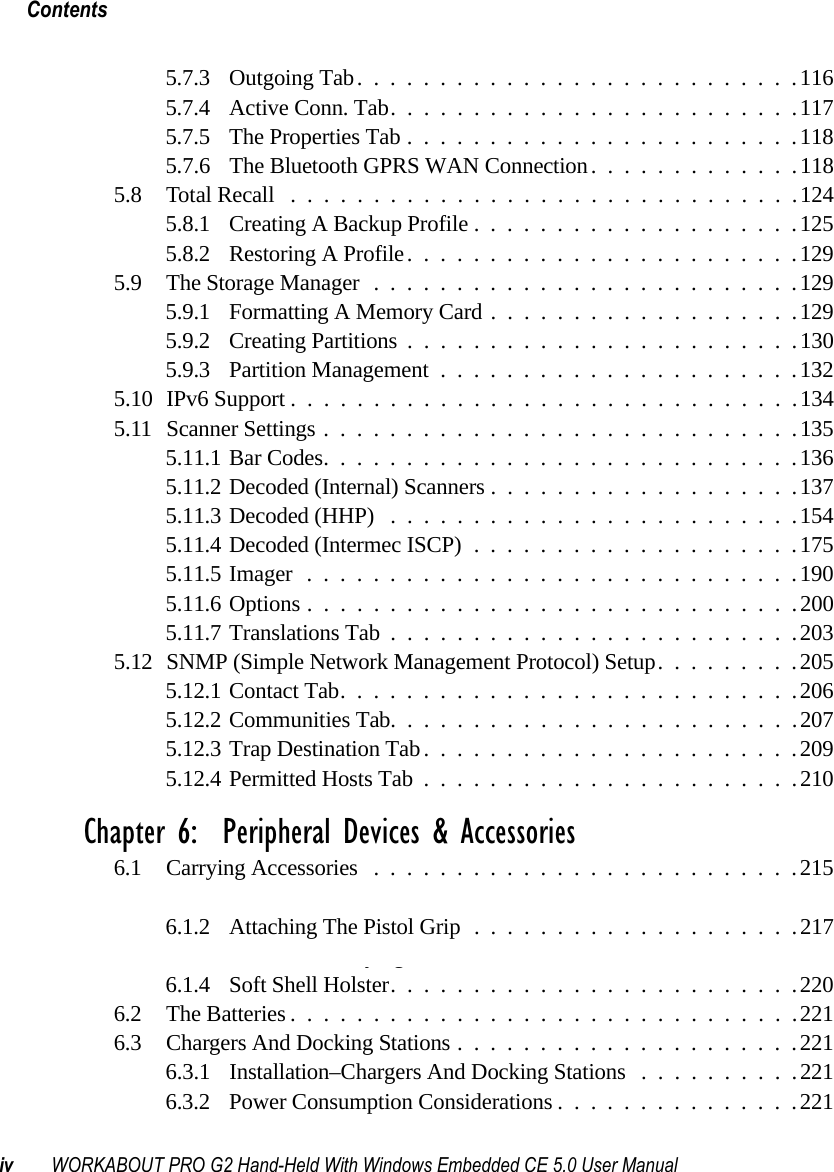 Contentsiv WORKABOUT PRO G2 Hand-Held With Windows Embedded CE 5.0 User Manual5.7.3 Outgoing Tab...........................1165.7.4 Active Conn. Tab.........................1175.7.5 The Properties Tab........................1185.7.6 The Bluetooth GPRS WAN Connection. ............1185.8 Total Recall ...............................1245.8.1 Creating A Backup Profile....................1255.8.2 Restoring A Profile........................1295.9 The Storage Manager..........................1295.9.1 Formatting A Memory Card...................1295.9.2 Creating Partitions........................1305.9.3 Partition Management......................1325.10 IPv6 Support ...............................1345.11Scanner Settings.............................1355.11.1Bar Codes.............................1365.11.2Decoded (Internal) Scanners...................1375.11.3Decoded (HHP) .........................1545.11.4Decoded (Intermec ISCP)....................1755.11.5Imager..............................1905.11.6Options..............................2005.11.7Translations Tab.........................2035.12SNMP (Simple Network Management Protocol) Setup.........2055.12.1Contact Tab............................2065.12.2Communities Tab.........................2075.12.3Trap Destination Tab.......................2095.12.4Permitted Hosts Tab.......................210Chapter 6:  Peripheral Devices &amp; Accessories6.1 Carrying Accessories ..........................2156.1.1 Attaching The Hand Strap....................2156.1.2 Attaching The Pistol Grip....................2176.1.3 Protective Carrying Case.....................2186.1.4 Soft Shell Holster.........................2206.2 The Batteries...............................2216.3 Chargers And Docking Stations.....................2216.3.1 Installation–Chargers And Docking Stations ..........2216.3.2 Power Consumption Considerations...............221