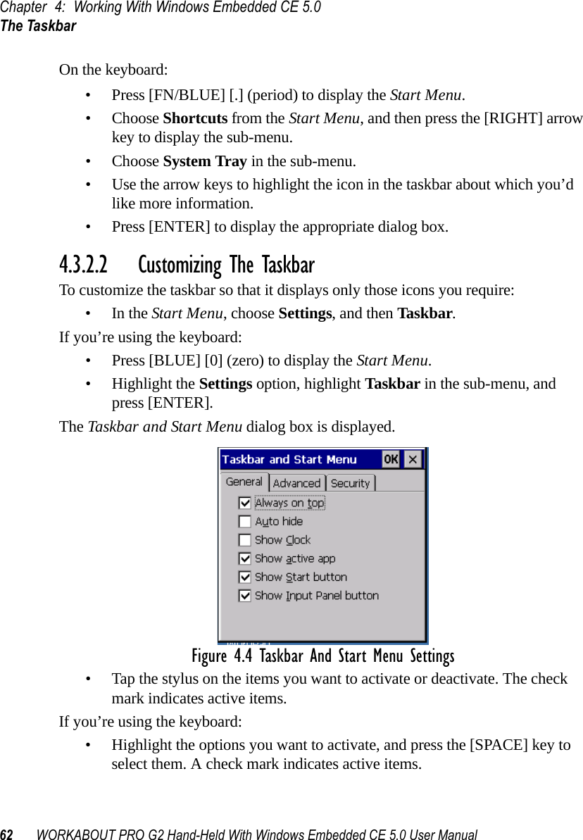 Chapter 4: Working With Windows Embedded CE 5.0The Taskbar62 WORKABOUT PRO G2 Hand-Held With Windows Embedded CE 5.0 User ManualOn the keyboard:• Press [FN/BLUE] [.] (period) to display the Start Menu.• Choose Shortcuts from the Start Menu, and then press the [RIGHT] arrow key to display the sub-menu.• Choose System Tray in the sub-menu. • Use the arrow keys to highlight the icon in the taskbar about which you’d like more information.• Press [ENTER] to display the appropriate dialog box.4.3.2.2 Customizing The TaskbarTo customize the taskbar so that it displays only those icons you require:•In the Start Menu, choose Settings, and then Taskbar.If you’re using the keyboard:• Press [BLUE] [0] (zero) to display the Start Menu.• Highlight the Settings option, highlight Taskbar in the sub-menu, and press [ENTER]. The Taskbar and Start Menu dialog box is displayed. Figure 4.4 Taskbar And Start Menu Settings• Tap the stylus on the items you want to activate or deactivate. The check mark indicates active items.If you’re using the keyboard:• Highlight the options you want to activate, and press the [SPACE] key to select them. A check mark indicates active items.