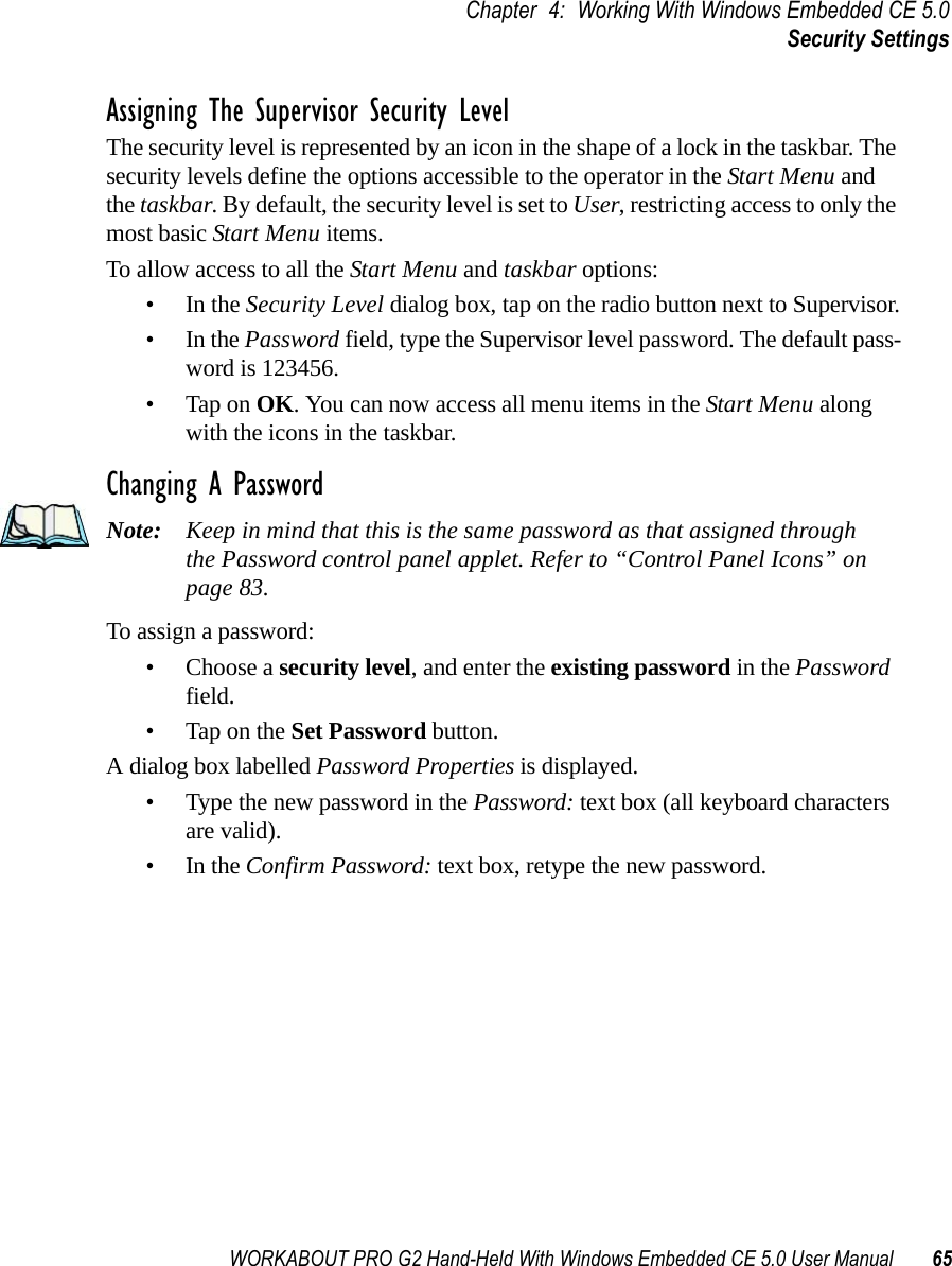 WORKABOUT PRO G2 Hand-Held With Windows Embedded CE 5.0 User Manual 65Chapter 4: Working With Windows Embedded CE 5.0Security SettingsAssigning The Supervisor Security LevelThe security level is represented by an icon in the shape of a lock in the taskbar. The security levels define the options accessible to the operator in the Start Menu and the taskbar. By default, the security level is set to User, restricting access to only the most basic Start Menu items. To allow access to all the Start Menu and taskbar options:•In the Security Level dialog box, tap on the radio button next to Supervisor.•In the Password field, type the Supervisor level password. The default pass-word is 123456.• Tap on OK. You can now access all menu items in the Start Menu along with the icons in the taskbar.Changing A PasswordNote: Keep in mind that this is the same password as that assigned through the Password control panel applet. Refer to “Control Panel Icons” on page 83.To assign a password:• Choose a security level, and enter the existing password in the Password field.• Tap on the Set Password button.A dialog box labelled Password Properties is displayed.• Type the new password in the Password: text box (all keyboard characters are valid).•In the Confirm Password: text box, retype the new password.